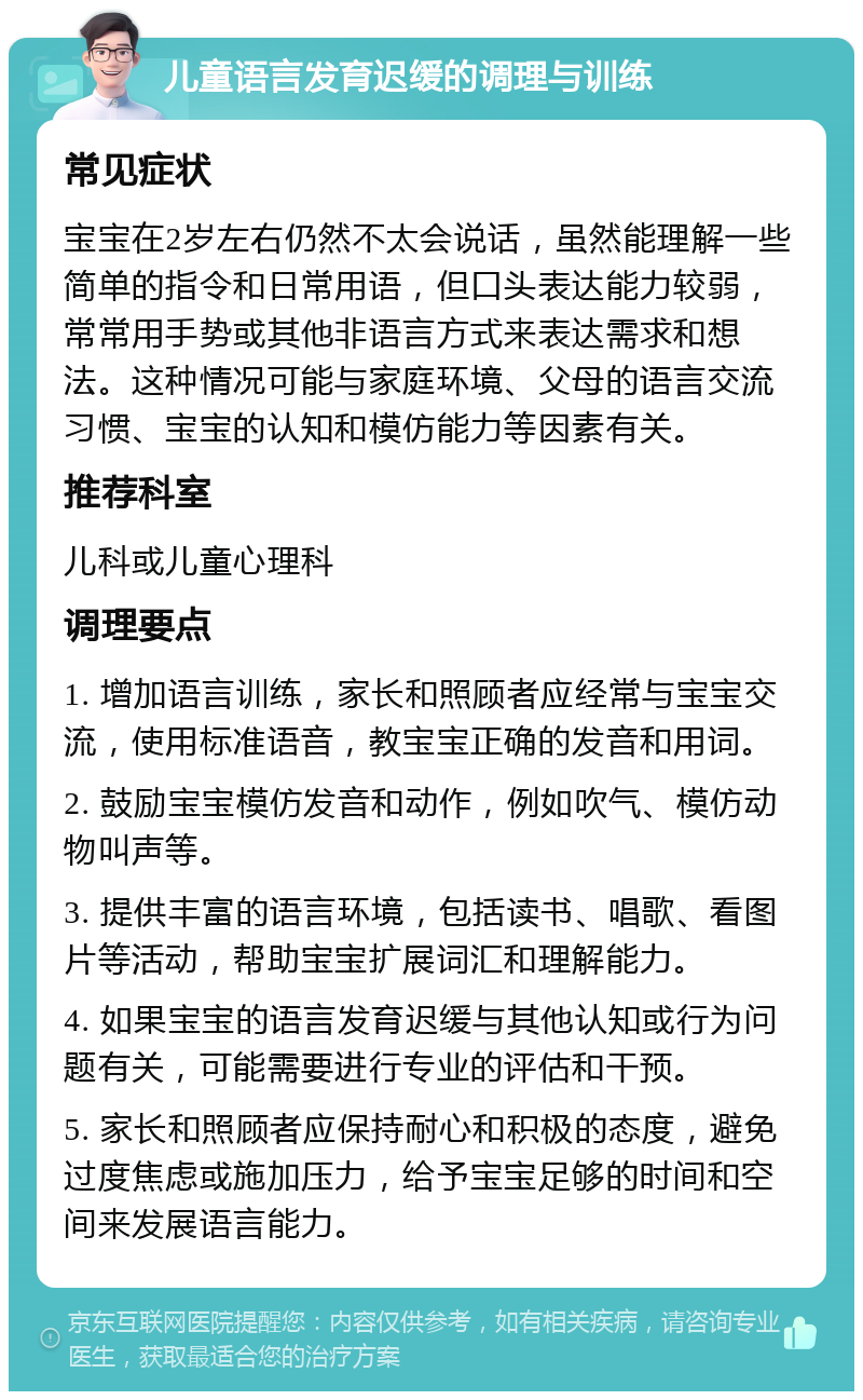 儿童语言发育迟缓的调理与训练 常见症状 宝宝在2岁左右仍然不太会说话，虽然能理解一些简单的指令和日常用语，但口头表达能力较弱，常常用手势或其他非语言方式来表达需求和想法。这种情况可能与家庭环境、父母的语言交流习惯、宝宝的认知和模仿能力等因素有关。 推荐科室 儿科或儿童心理科 调理要点 1. 增加语言训练，家长和照顾者应经常与宝宝交流，使用标准语音，教宝宝正确的发音和用词。 2. 鼓励宝宝模仿发音和动作，例如吹气、模仿动物叫声等。 3. 提供丰富的语言环境，包括读书、唱歌、看图片等活动，帮助宝宝扩展词汇和理解能力。 4. 如果宝宝的语言发育迟缓与其他认知或行为问题有关，可能需要进行专业的评估和干预。 5. 家长和照顾者应保持耐心和积极的态度，避免过度焦虑或施加压力，给予宝宝足够的时间和空间来发展语言能力。