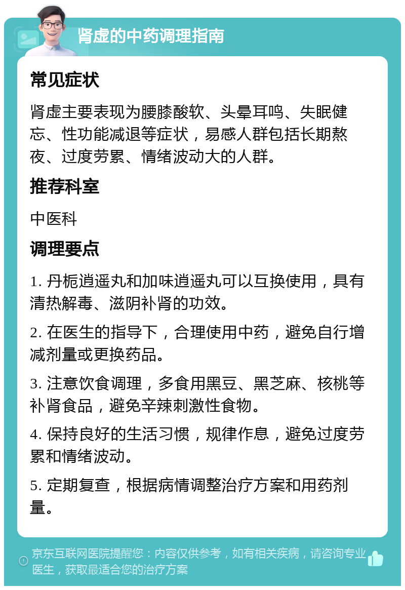 肾虚的中药调理指南 常见症状 肾虚主要表现为腰膝酸软、头晕耳鸣、失眠健忘、性功能减退等症状，易感人群包括长期熬夜、过度劳累、情绪波动大的人群。 推荐科室 中医科 调理要点 1. 丹栀逍遥丸和加味逍遥丸可以互换使用，具有清热解毒、滋阴补肾的功效。 2. 在医生的指导下，合理使用中药，避免自行增减剂量或更换药品。 3. 注意饮食调理，多食用黑豆、黑芝麻、核桃等补肾食品，避免辛辣刺激性食物。 4. 保持良好的生活习惯，规律作息，避免过度劳累和情绪波动。 5. 定期复查，根据病情调整治疗方案和用药剂量。