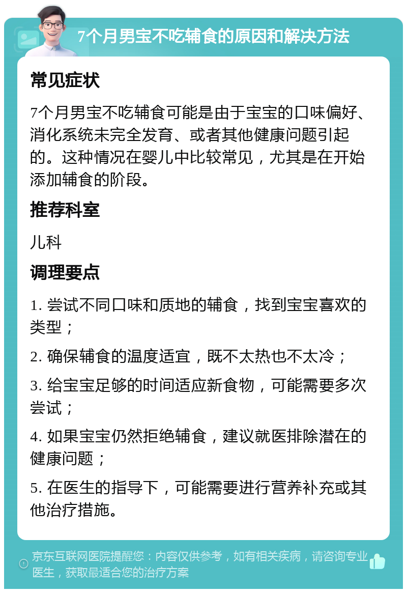 7个月男宝不吃辅食的原因和解决方法 常见症状 7个月男宝不吃辅食可能是由于宝宝的口味偏好、消化系统未完全发育、或者其他健康问题引起的。这种情况在婴儿中比较常见，尤其是在开始添加辅食的阶段。 推荐科室 儿科 调理要点 1. 尝试不同口味和质地的辅食，找到宝宝喜欢的类型； 2. 确保辅食的温度适宜，既不太热也不太冷； 3. 给宝宝足够的时间适应新食物，可能需要多次尝试； 4. 如果宝宝仍然拒绝辅食，建议就医排除潜在的健康问题； 5. 在医生的指导下，可能需要进行营养补充或其他治疗措施。