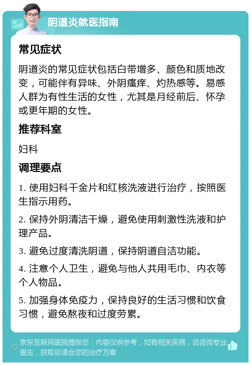 阴道炎就医指南 常见症状 阴道炎的常见症状包括白带增多、颜色和质地改变，可能伴有异味、外阴瘙痒、灼热感等。易感人群为有性生活的女性，尤其是月经前后、怀孕或更年期的女性。 推荐科室 妇科 调理要点 1. 使用妇科千金片和红核洗液进行治疗，按照医生指示用药。 2. 保持外阴清洁干燥，避免使用刺激性洗液和护理产品。 3. 避免过度清洗阴道，保持阴道自洁功能。 4. 注意个人卫生，避免与他人共用毛巾、内衣等个人物品。 5. 加强身体免疫力，保持良好的生活习惯和饮食习惯，避免熬夜和过度劳累。