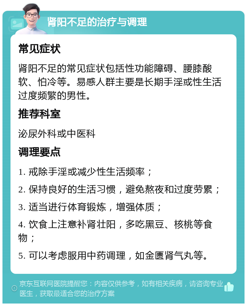 肾阳不足的治疗与调理 常见症状 肾阳不足的常见症状包括性功能障碍、腰膝酸软、怕冷等。易感人群主要是长期手淫或性生活过度频繁的男性。 推荐科室 泌尿外科或中医科 调理要点 1. 戒除手淫或减少性生活频率； 2. 保持良好的生活习惯，避免熬夜和过度劳累； 3. 适当进行体育锻炼，增强体质； 4. 饮食上注意补肾壮阳，多吃黑豆、核桃等食物； 5. 可以考虑服用中药调理，如金匮肾气丸等。