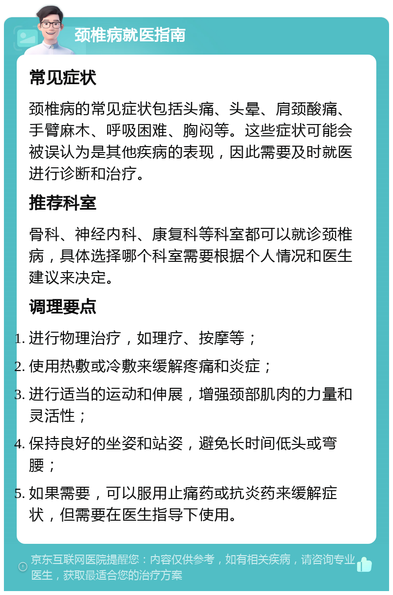 颈椎病就医指南 常见症状 颈椎病的常见症状包括头痛、头晕、肩颈酸痛、手臂麻木、呼吸困难、胸闷等。这些症状可能会被误认为是其他疾病的表现，因此需要及时就医进行诊断和治疗。 推荐科室 骨科、神经内科、康复科等科室都可以就诊颈椎病，具体选择哪个科室需要根据个人情况和医生建议来决定。 调理要点 进行物理治疗，如理疗、按摩等； 使用热敷或冷敷来缓解疼痛和炎症； 进行适当的运动和伸展，增强颈部肌肉的力量和灵活性； 保持良好的坐姿和站姿，避免长时间低头或弯腰； 如果需要，可以服用止痛药或抗炎药来缓解症状，但需要在医生指导下使用。