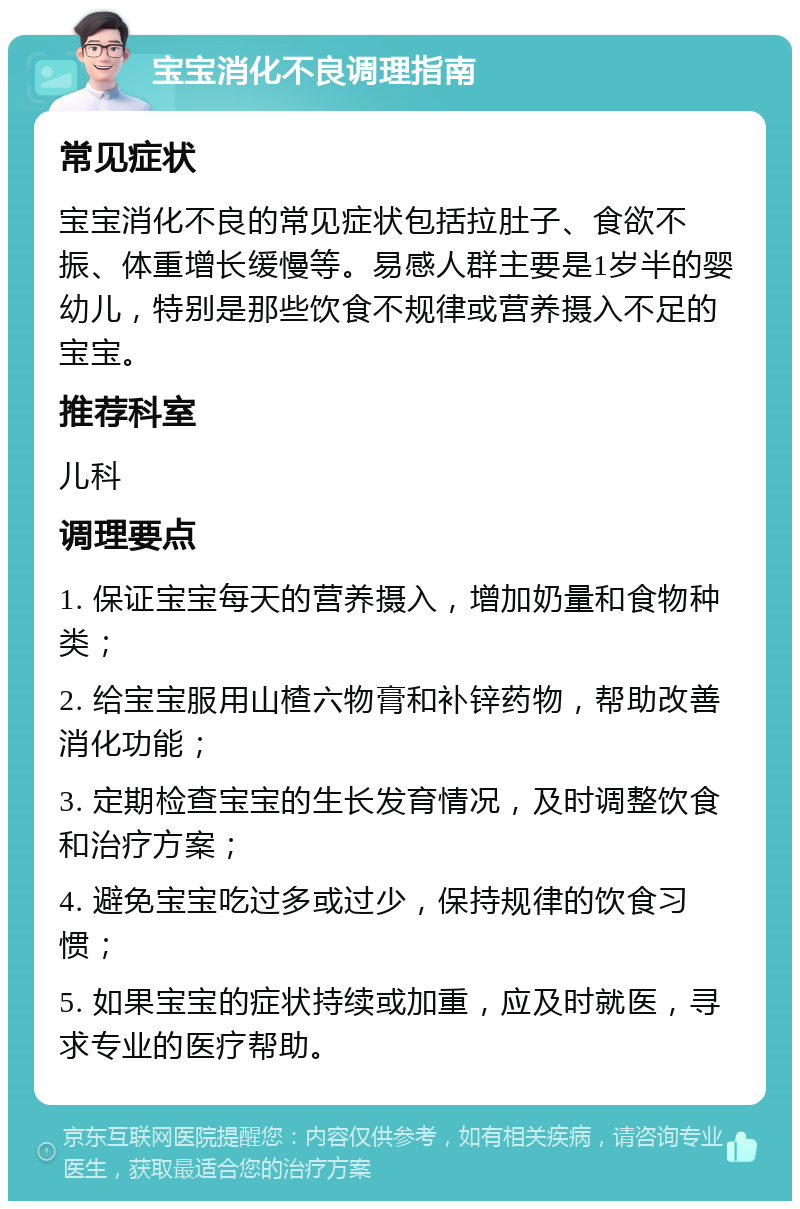 宝宝消化不良调理指南 常见症状 宝宝消化不良的常见症状包括拉肚子、食欲不振、体重增长缓慢等。易感人群主要是1岁半的婴幼儿，特别是那些饮食不规律或营养摄入不足的宝宝。 推荐科室 儿科 调理要点 1. 保证宝宝每天的营养摄入，增加奶量和食物种类； 2. 给宝宝服用山楂六物膏和补锌药物，帮助改善消化功能； 3. 定期检查宝宝的生长发育情况，及时调整饮食和治疗方案； 4. 避免宝宝吃过多或过少，保持规律的饮食习惯； 5. 如果宝宝的症状持续或加重，应及时就医，寻求专业的医疗帮助。