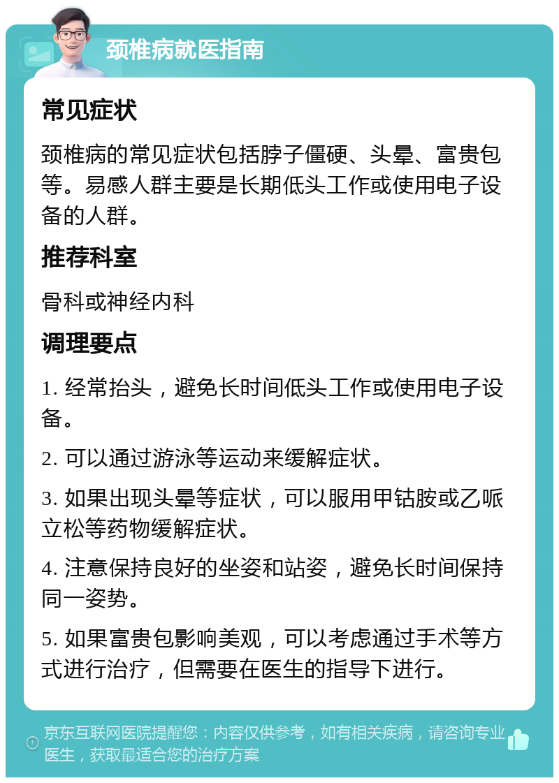 颈椎病就医指南 常见症状 颈椎病的常见症状包括脖子僵硬、头晕、富贵包等。易感人群主要是长期低头工作或使用电子设备的人群。 推荐科室 骨科或神经内科 调理要点 1. 经常抬头，避免长时间低头工作或使用电子设备。 2. 可以通过游泳等运动来缓解症状。 3. 如果出现头晕等症状，可以服用甲钴胺或乙哌立松等药物缓解症状。 4. 注意保持良好的坐姿和站姿，避免长时间保持同一姿势。 5. 如果富贵包影响美观，可以考虑通过手术等方式进行治疗，但需要在医生的指导下进行。