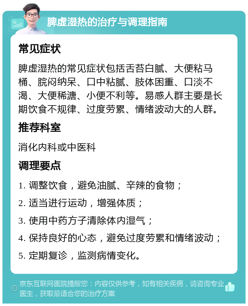 脾虚湿热的治疗与调理指南 常见症状 脾虚湿热的常见症状包括舌苔白腻、大便粘马桶、脘闷纳呆、口中粘腻、肢体困重、口淡不渴、大便稀溏、小便不利等。易感人群主要是长期饮食不规律、过度劳累、情绪波动大的人群。 推荐科室 消化内科或中医科 调理要点 1. 调整饮食，避免油腻、辛辣的食物； 2. 适当进行运动，增强体质； 3. 使用中药方子清除体内湿气； 4. 保持良好的心态，避免过度劳累和情绪波动； 5. 定期复诊，监测病情变化。