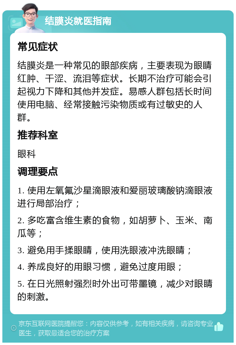 结膜炎就医指南 常见症状 结膜炎是一种常见的眼部疾病，主要表现为眼睛红肿、干涩、流泪等症状。长期不治疗可能会引起视力下降和其他并发症。易感人群包括长时间使用电脑、经常接触污染物质或有过敏史的人群。 推荐科室 眼科 调理要点 1. 使用左氧氟沙星滴眼液和爱丽玻璃酸钠滴眼液进行局部治疗； 2. 多吃富含维生素的食物，如胡萝卜、玉米、南瓜等； 3. 避免用手揉眼睛，使用洗眼液冲洗眼睛； 4. 养成良好的用眼习惯，避免过度用眼； 5. 在日光照射强烈时外出可带墨镜，减少对眼睛的刺激。