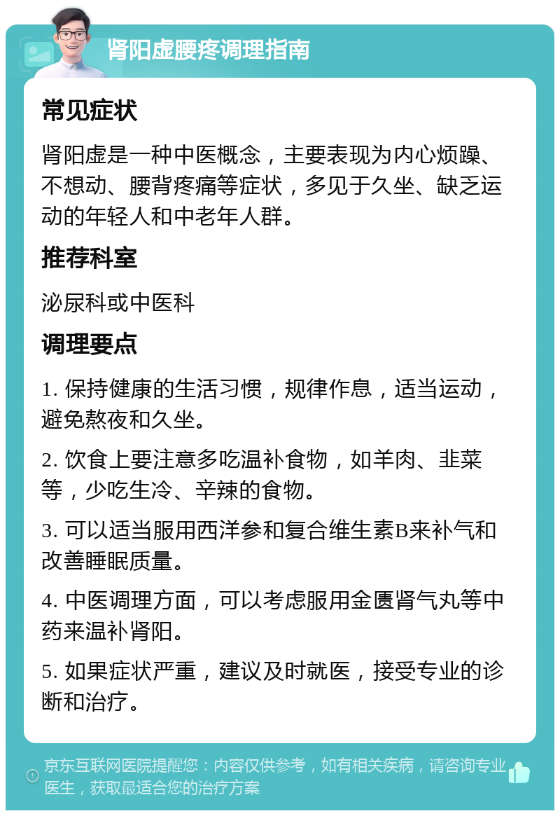 肾阳虚腰疼调理指南 常见症状 肾阳虚是一种中医概念，主要表现为内心烦躁、不想动、腰背疼痛等症状，多见于久坐、缺乏运动的年轻人和中老年人群。 推荐科室 泌尿科或中医科 调理要点 1. 保持健康的生活习惯，规律作息，适当运动，避免熬夜和久坐。 2. 饮食上要注意多吃温补食物，如羊肉、韭菜等，少吃生冷、辛辣的食物。 3. 可以适当服用西洋参和复合维生素B来补气和改善睡眠质量。 4. 中医调理方面，可以考虑服用金匮肾气丸等中药来温补肾阳。 5. 如果症状严重，建议及时就医，接受专业的诊断和治疗。