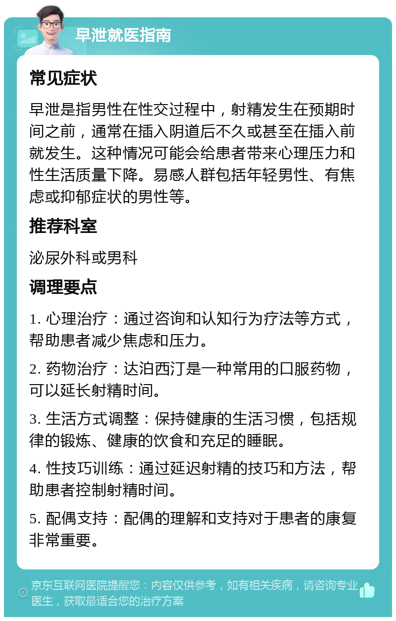 早泄就医指南 常见症状 早泄是指男性在性交过程中，射精发生在预期时间之前，通常在插入阴道后不久或甚至在插入前就发生。这种情况可能会给患者带来心理压力和性生活质量下降。易感人群包括年轻男性、有焦虑或抑郁症状的男性等。 推荐科室 泌尿外科或男科 调理要点 1. 心理治疗：通过咨询和认知行为疗法等方式，帮助患者减少焦虑和压力。 2. 药物治疗：达泊西汀是一种常用的口服药物，可以延长射精时间。 3. 生活方式调整：保持健康的生活习惯，包括规律的锻炼、健康的饮食和充足的睡眠。 4. 性技巧训练：通过延迟射精的技巧和方法，帮助患者控制射精时间。 5. 配偶支持：配偶的理解和支持对于患者的康复非常重要。