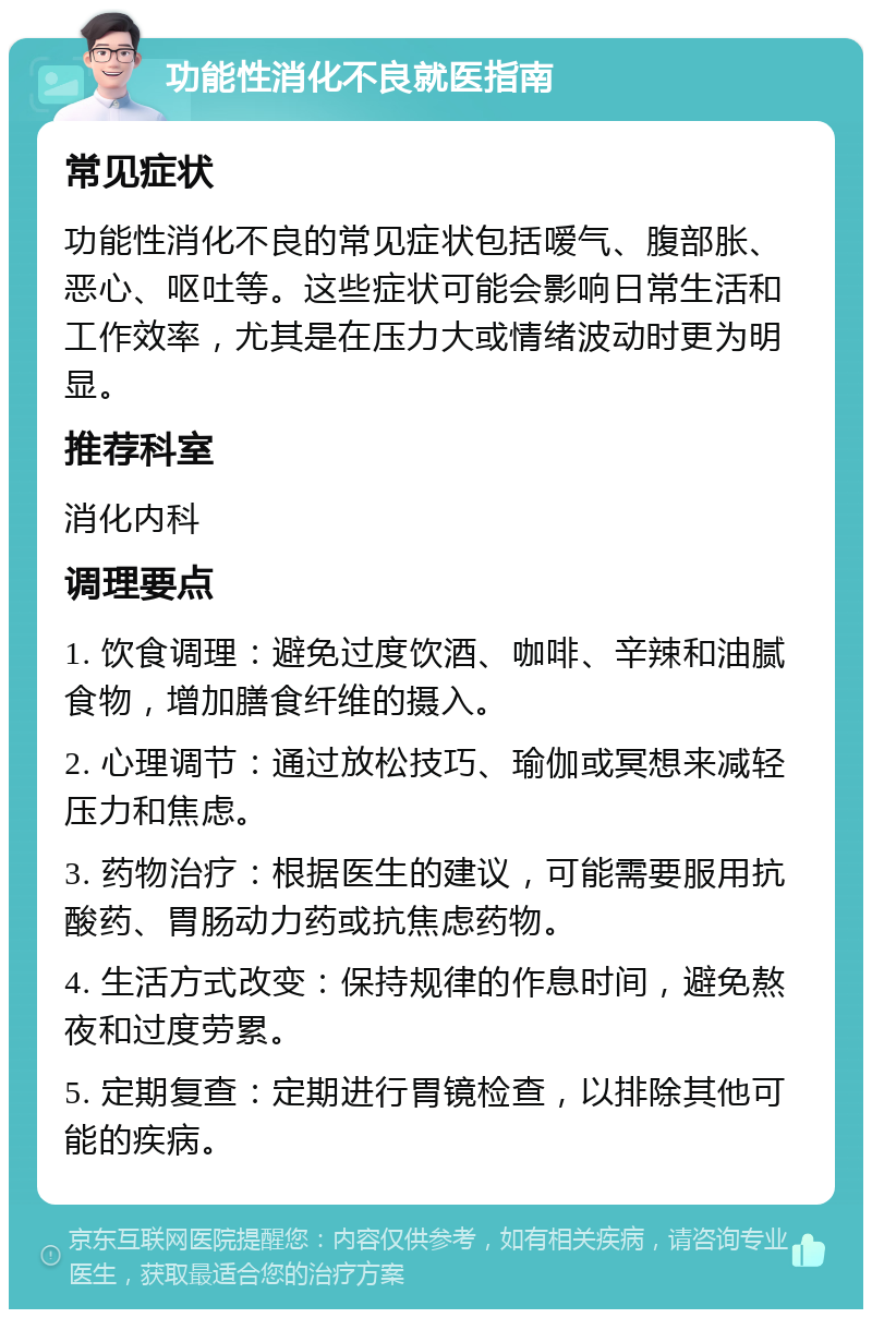 功能性消化不良就医指南 常见症状 功能性消化不良的常见症状包括嗳气、腹部胀、恶心、呕吐等。这些症状可能会影响日常生活和工作效率，尤其是在压力大或情绪波动时更为明显。 推荐科室 消化内科 调理要点 1. 饮食调理：避免过度饮酒、咖啡、辛辣和油腻食物，增加膳食纤维的摄入。 2. 心理调节：通过放松技巧、瑜伽或冥想来减轻压力和焦虑。 3. 药物治疗：根据医生的建议，可能需要服用抗酸药、胃肠动力药或抗焦虑药物。 4. 生活方式改变：保持规律的作息时间，避免熬夜和过度劳累。 5. 定期复查：定期进行胃镜检查，以排除其他可能的疾病。