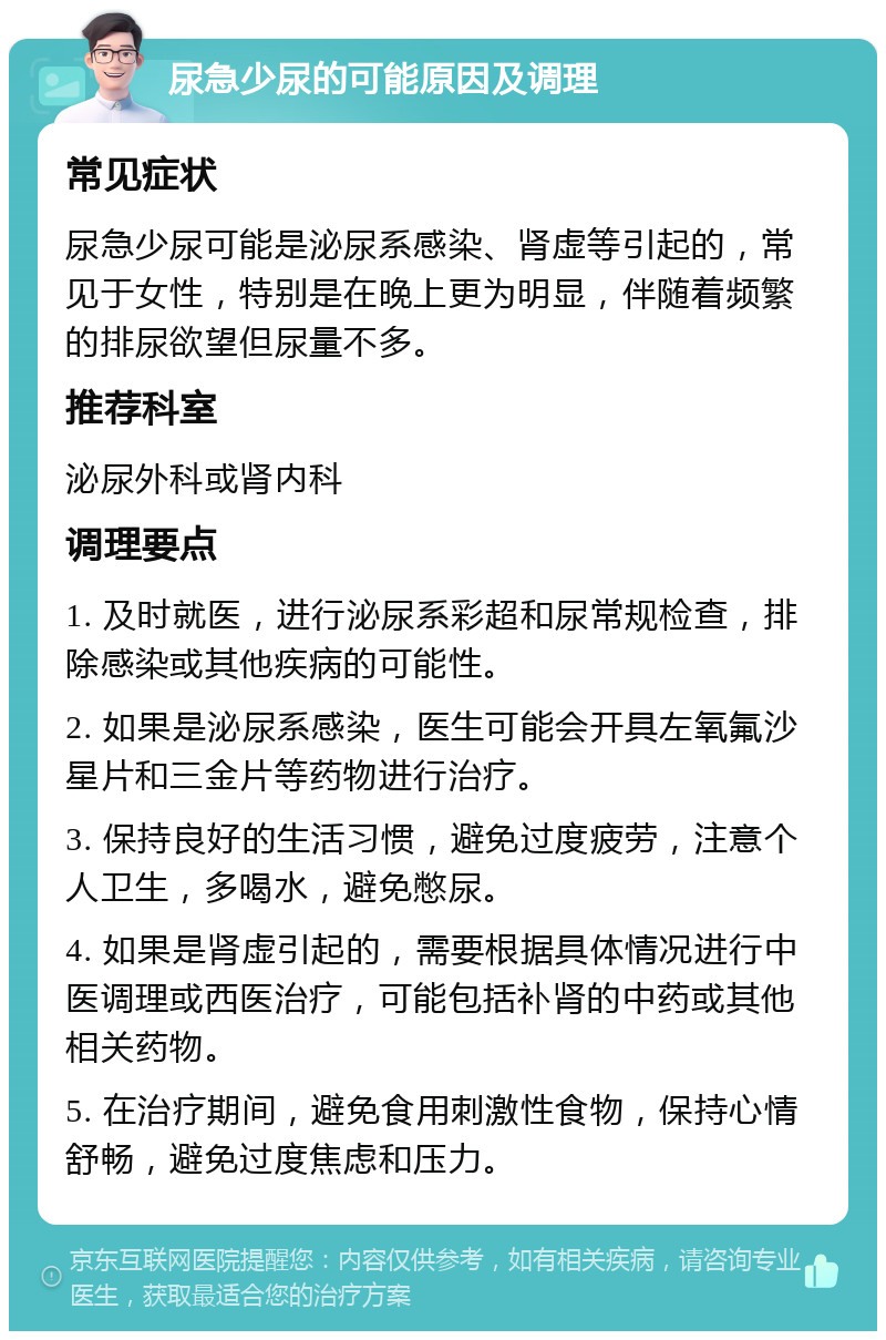 尿急少尿的可能原因及调理 常见症状 尿急少尿可能是泌尿系感染、肾虚等引起的，常见于女性，特别是在晚上更为明显，伴随着频繁的排尿欲望但尿量不多。 推荐科室 泌尿外科或肾内科 调理要点 1. 及时就医，进行泌尿系彩超和尿常规检查，排除感染或其他疾病的可能性。 2. 如果是泌尿系感染，医生可能会开具左氧氟沙星片和三金片等药物进行治疗。 3. 保持良好的生活习惯，避免过度疲劳，注意个人卫生，多喝水，避免憋尿。 4. 如果是肾虚引起的，需要根据具体情况进行中医调理或西医治疗，可能包括补肾的中药或其他相关药物。 5. 在治疗期间，避免食用刺激性食物，保持心情舒畅，避免过度焦虑和压力。