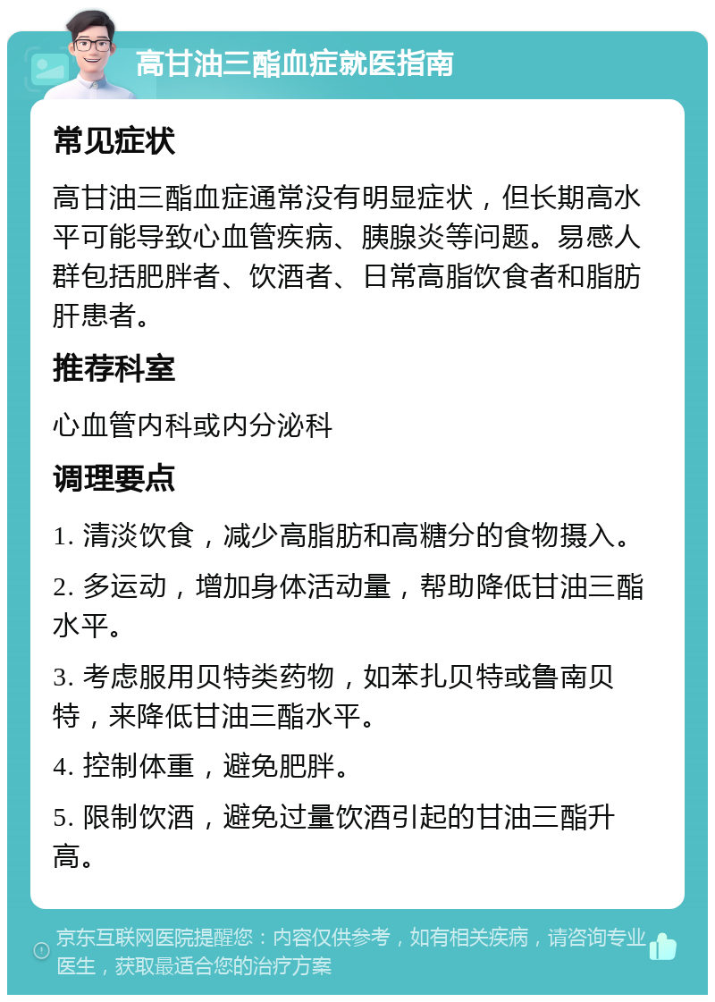 高甘油三酯血症就医指南 常见症状 高甘油三酯血症通常没有明显症状，但长期高水平可能导致心血管疾病、胰腺炎等问题。易感人群包括肥胖者、饮酒者、日常高脂饮食者和脂肪肝患者。 推荐科室 心血管内科或内分泌科 调理要点 1. 清淡饮食，减少高脂肪和高糖分的食物摄入。 2. 多运动，增加身体活动量，帮助降低甘油三酯水平。 3. 考虑服用贝特类药物，如苯扎贝特或鲁南贝特，来降低甘油三酯水平。 4. 控制体重，避免肥胖。 5. 限制饮酒，避免过量饮酒引起的甘油三酯升高。