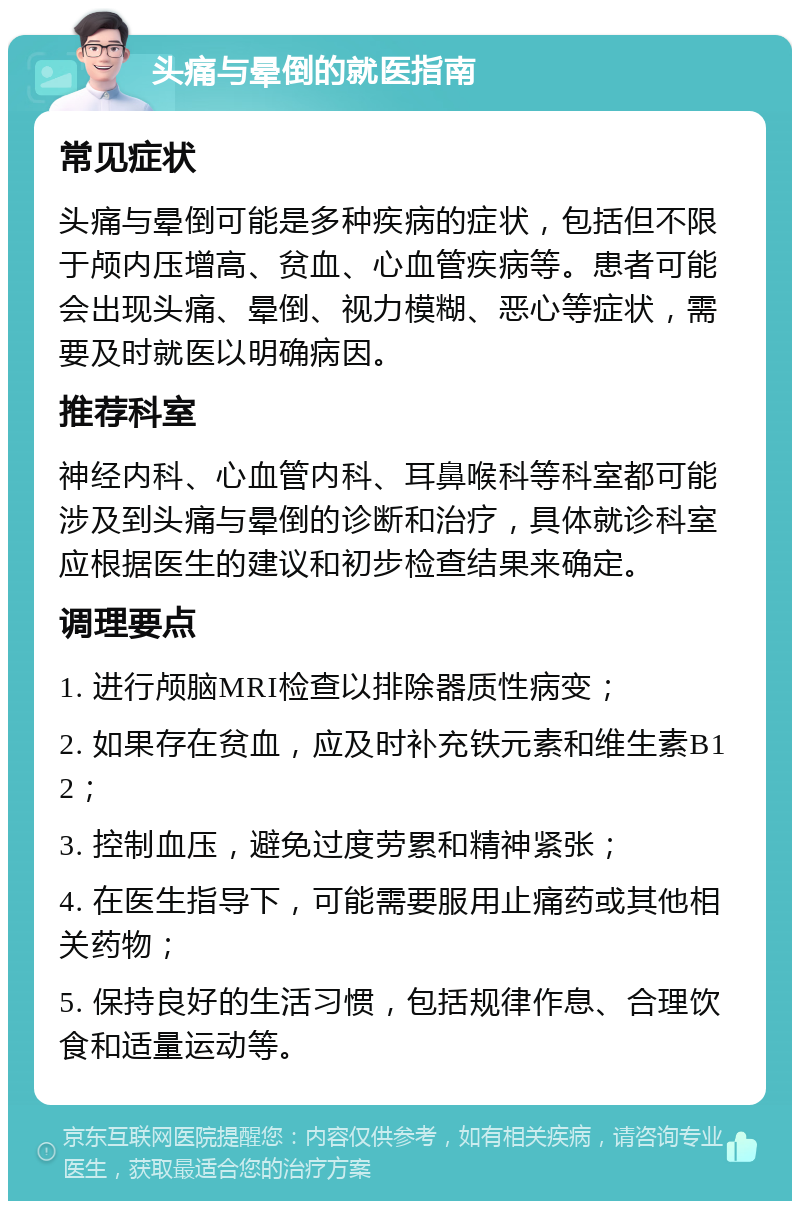 头痛与晕倒的就医指南 常见症状 头痛与晕倒可能是多种疾病的症状，包括但不限于颅内压增高、贫血、心血管疾病等。患者可能会出现头痛、晕倒、视力模糊、恶心等症状，需要及时就医以明确病因。 推荐科室 神经内科、心血管内科、耳鼻喉科等科室都可能涉及到头痛与晕倒的诊断和治疗，具体就诊科室应根据医生的建议和初步检查结果来确定。 调理要点 1. 进行颅脑MRI检查以排除器质性病变； 2. 如果存在贫血，应及时补充铁元素和维生素B12； 3. 控制血压，避免过度劳累和精神紧张； 4. 在医生指导下，可能需要服用止痛药或其他相关药物； 5. 保持良好的生活习惯，包括规律作息、合理饮食和适量运动等。