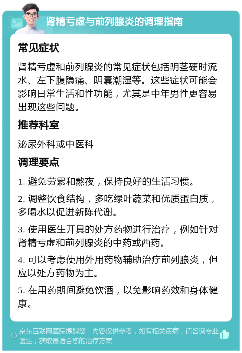 肾精亏虚与前列腺炎的调理指南 常见症状 肾精亏虚和前列腺炎的常见症状包括阴茎硬时流水、左下腹隐痛、阴囊潮湿等。这些症状可能会影响日常生活和性功能，尤其是中年男性更容易出现这些问题。 推荐科室 泌尿外科或中医科 调理要点 1. 避免劳累和熬夜，保持良好的生活习惯。 2. 调整饮食结构，多吃绿叶蔬菜和优质蛋白质，多喝水以促进新陈代谢。 3. 使用医生开具的处方药物进行治疗，例如针对肾精亏虚和前列腺炎的中药或西药。 4. 可以考虑使用外用药物辅助治疗前列腺炎，但应以处方药物为主。 5. 在用药期间避免饮酒，以免影响药效和身体健康。