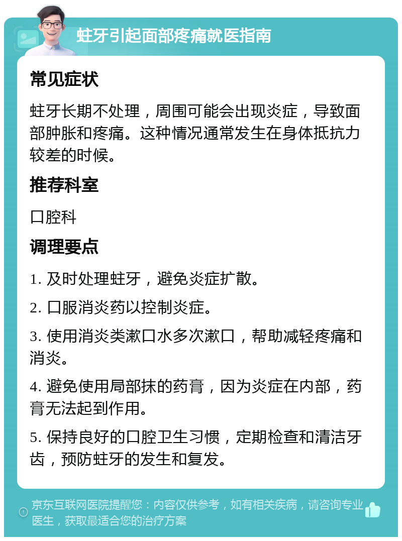 蛀牙引起面部疼痛就医指南 常见症状 蛀牙长期不处理，周围可能会出现炎症，导致面部肿胀和疼痛。这种情况通常发生在身体抵抗力较差的时候。 推荐科室 口腔科 调理要点 1. 及时处理蛀牙，避免炎症扩散。 2. 口服消炎药以控制炎症。 3. 使用消炎类漱口水多次漱口，帮助减轻疼痛和消炎。 4. 避免使用局部抹的药膏，因为炎症在内部，药膏无法起到作用。 5. 保持良好的口腔卫生习惯，定期检查和清洁牙齿，预防蛀牙的发生和复发。