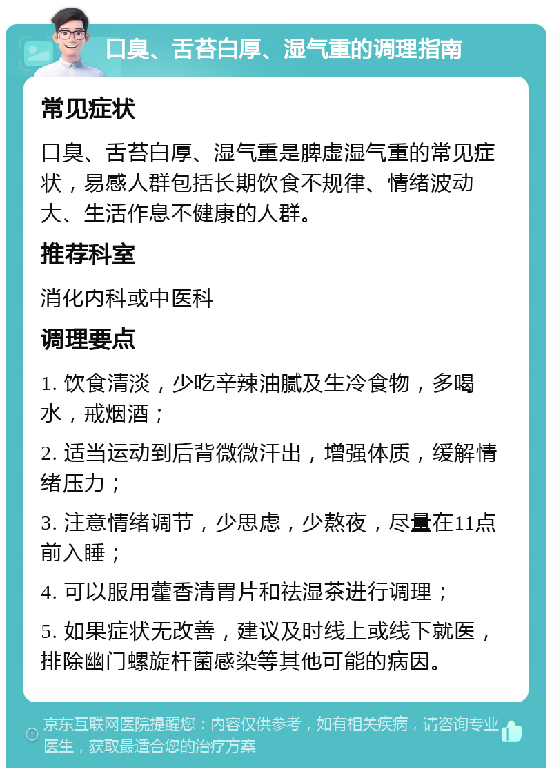 口臭、舌苔白厚、湿气重的调理指南 常见症状 口臭、舌苔白厚、湿气重是脾虚湿气重的常见症状，易感人群包括长期饮食不规律、情绪波动大、生活作息不健康的人群。 推荐科室 消化内科或中医科 调理要点 1. 饮食清淡，少吃辛辣油腻及生冷食物，多喝水，戒烟酒； 2. 适当运动到后背微微汗出，增强体质，缓解情绪压力； 3. 注意情绪调节，少思虑，少熬夜，尽量在11点前入睡； 4. 可以服用藿香清胃片和祛湿茶进行调理； 5. 如果症状无改善，建议及时线上或线下就医，排除幽门螺旋杆菌感染等其他可能的病因。