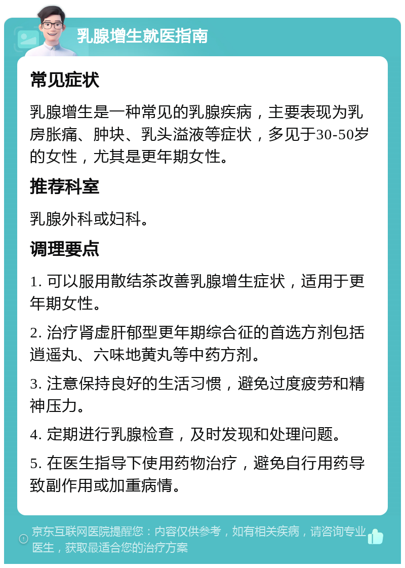 乳腺增生就医指南 常见症状 乳腺增生是一种常见的乳腺疾病，主要表现为乳房胀痛、肿块、乳头溢液等症状，多见于30-50岁的女性，尤其是更年期女性。 推荐科室 乳腺外科或妇科。 调理要点 1. 可以服用散结茶改善乳腺增生症状，适用于更年期女性。 2. 治疗肾虚肝郁型更年期综合征的首选方剂包括逍遥丸、六味地黄丸等中药方剂。 3. 注意保持良好的生活习惯，避免过度疲劳和精神压力。 4. 定期进行乳腺检查，及时发现和处理问题。 5. 在医生指导下使用药物治疗，避免自行用药导致副作用或加重病情。