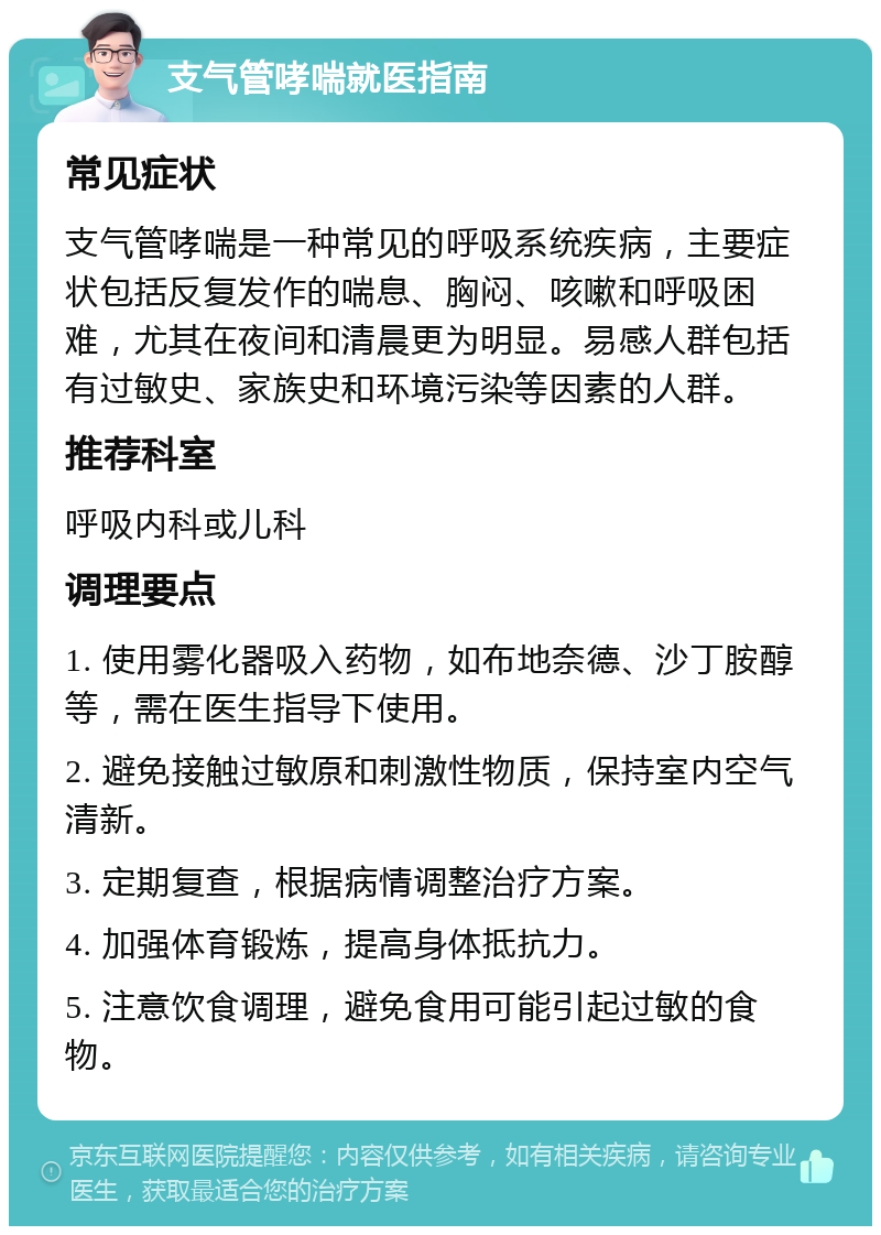 支气管哮喘就医指南 常见症状 支气管哮喘是一种常见的呼吸系统疾病，主要症状包括反复发作的喘息、胸闷、咳嗽和呼吸困难，尤其在夜间和清晨更为明显。易感人群包括有过敏史、家族史和环境污染等因素的人群。 推荐科室 呼吸内科或儿科 调理要点 1. 使用雾化器吸入药物，如布地奈德、沙丁胺醇等，需在医生指导下使用。 2. 避免接触过敏原和刺激性物质，保持室内空气清新。 3. 定期复查，根据病情调整治疗方案。 4. 加强体育锻炼，提高身体抵抗力。 5. 注意饮食调理，避免食用可能引起过敏的食物。