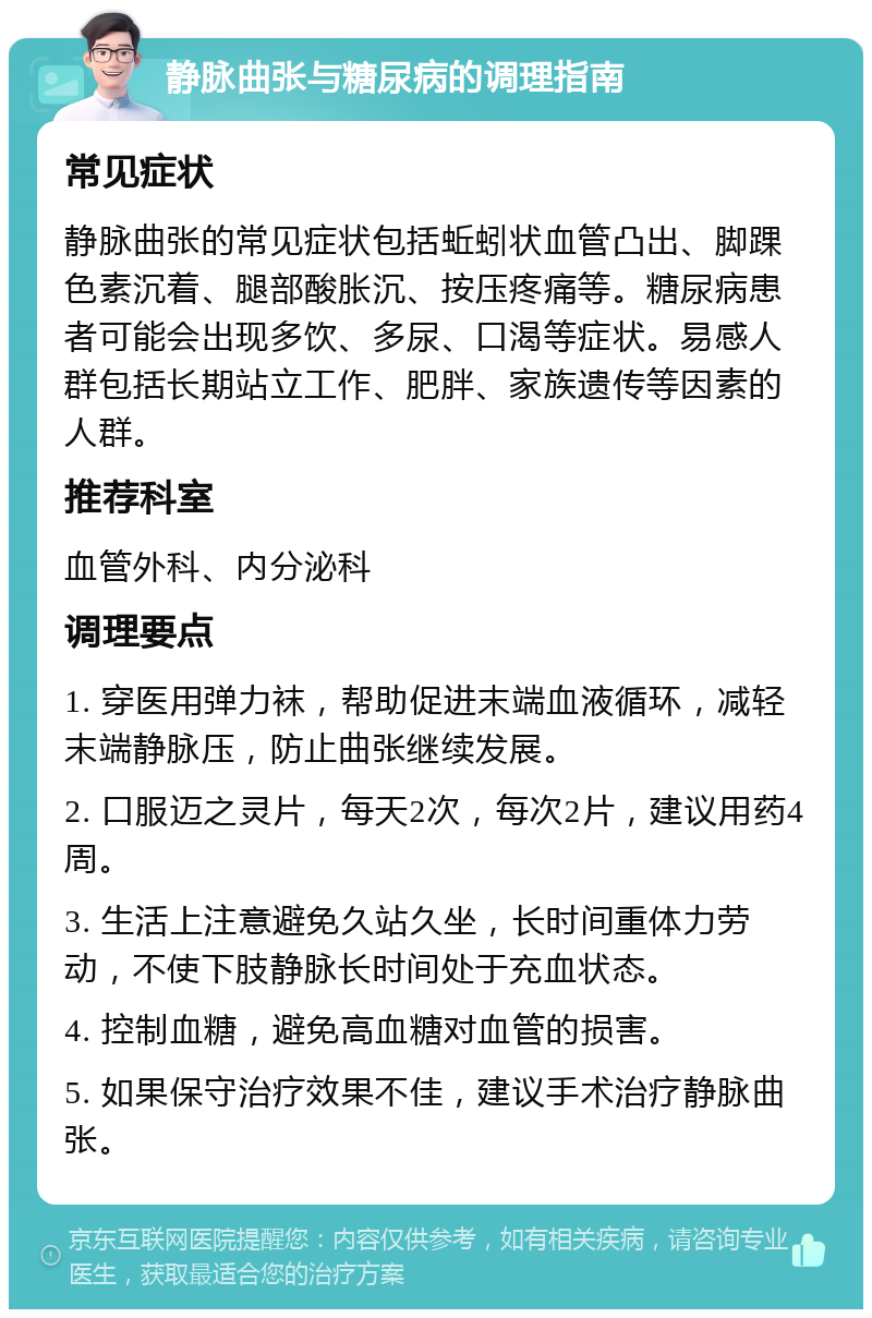 静脉曲张与糖尿病的调理指南 常见症状 静脉曲张的常见症状包括蚯蚓状血管凸出、脚踝色素沉着、腿部酸胀沉、按压疼痛等。糖尿病患者可能会出现多饮、多尿、口渴等症状。易感人群包括长期站立工作、肥胖、家族遗传等因素的人群。 推荐科室 血管外科、内分泌科 调理要点 1. 穿医用弹力袜，帮助促进末端血液循环，减轻末端静脉压，防止曲张继续发展。 2. 口服迈之灵片，每天2次，每次2片，建议用药4周。 3. 生活上注意避免久站久坐，长时间重体力劳动，不使下肢静脉长时间处于充血状态。 4. 控制血糖，避免高血糖对血管的损害。 5. 如果保守治疗效果不佳，建议手术治疗静脉曲张。