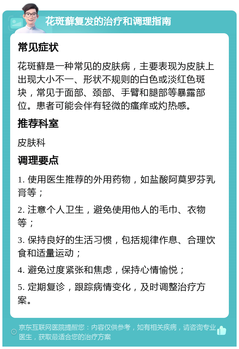 花斑藓复发的治疗和调理指南 常见症状 花斑藓是一种常见的皮肤病，主要表现为皮肤上出现大小不一、形状不规则的白色或淡红色斑块，常见于面部、颈部、手臂和腿部等暴露部位。患者可能会伴有轻微的瘙痒或灼热感。 推荐科室 皮肤科 调理要点 1. 使用医生推荐的外用药物，如盐酸阿莫罗芬乳膏等； 2. 注意个人卫生，避免使用他人的毛巾、衣物等； 3. 保持良好的生活习惯，包括规律作息、合理饮食和适量运动； 4. 避免过度紧张和焦虑，保持心情愉悦； 5. 定期复诊，跟踪病情变化，及时调整治疗方案。