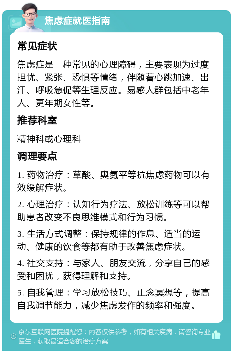 焦虑症就医指南 常见症状 焦虑症是一种常见的心理障碍，主要表现为过度担忧、紧张、恐惧等情绪，伴随着心跳加速、出汗、呼吸急促等生理反应。易感人群包括中老年人、更年期女性等。 推荐科室 精神科或心理科 调理要点 1. 药物治疗：草酸、奥氮平等抗焦虑药物可以有效缓解症状。 2. 心理治疗：认知行为疗法、放松训练等可以帮助患者改变不良思维模式和行为习惯。 3. 生活方式调整：保持规律的作息、适当的运动、健康的饮食等都有助于改善焦虑症状。 4. 社交支持：与家人、朋友交流，分享自己的感受和困扰，获得理解和支持。 5. 自我管理：学习放松技巧、正念冥想等，提高自我调节能力，减少焦虑发作的频率和强度。