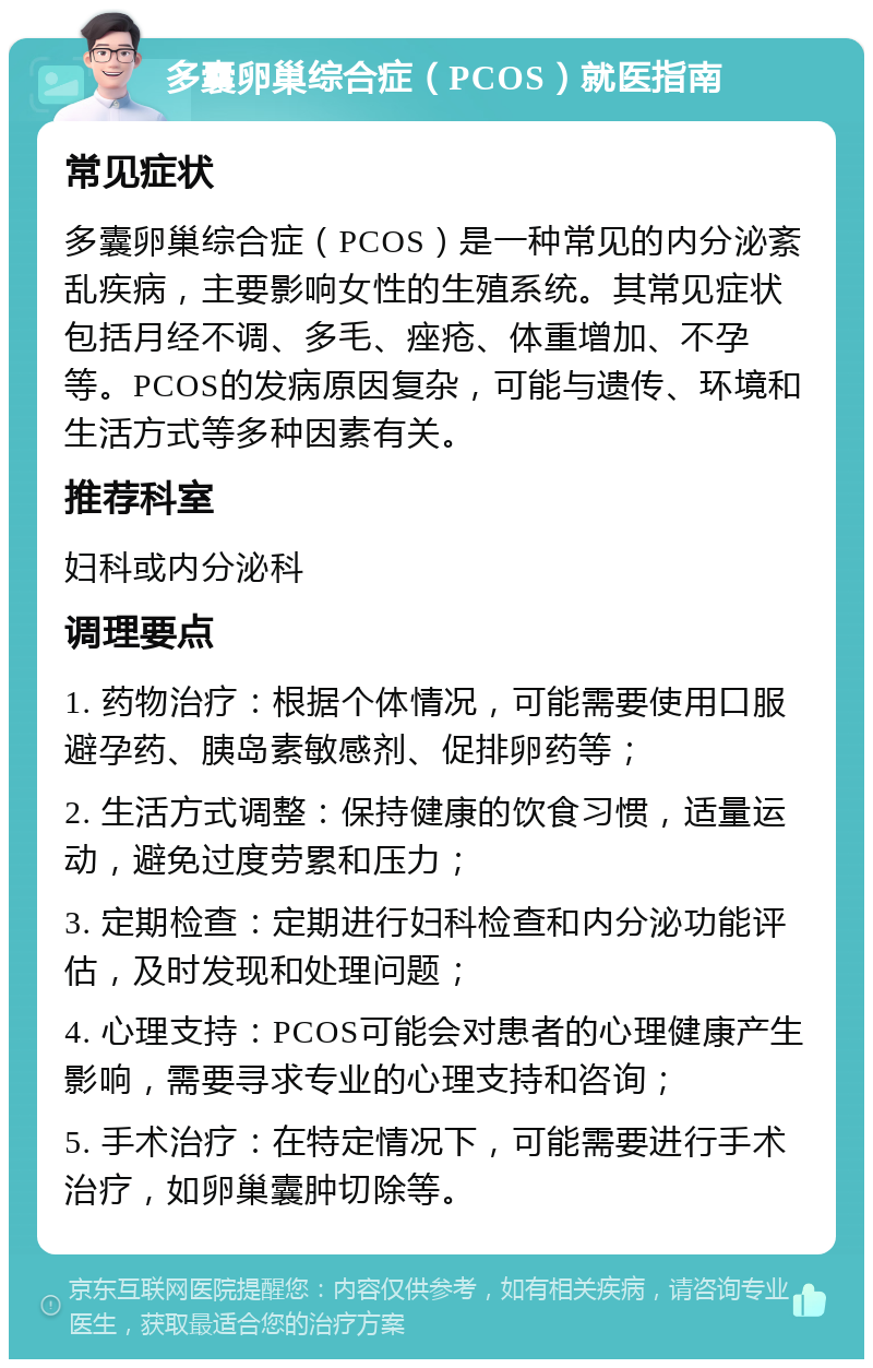 多囊卵巢综合症（PCOS）就医指南 常见症状 多囊卵巢综合症（PCOS）是一种常见的内分泌紊乱疾病，主要影响女性的生殖系统。其常见症状包括月经不调、多毛、痤疮、体重增加、不孕等。PCOS的发病原因复杂，可能与遗传、环境和生活方式等多种因素有关。 推荐科室 妇科或内分泌科 调理要点 1. 药物治疗：根据个体情况，可能需要使用口服避孕药、胰岛素敏感剂、促排卵药等； 2. 生活方式调整：保持健康的饮食习惯，适量运动，避免过度劳累和压力； 3. 定期检查：定期进行妇科检查和内分泌功能评估，及时发现和处理问题； 4. 心理支持：PCOS可能会对患者的心理健康产生影响，需要寻求专业的心理支持和咨询； 5. 手术治疗：在特定情况下，可能需要进行手术治疗，如卵巢囊肿切除等。