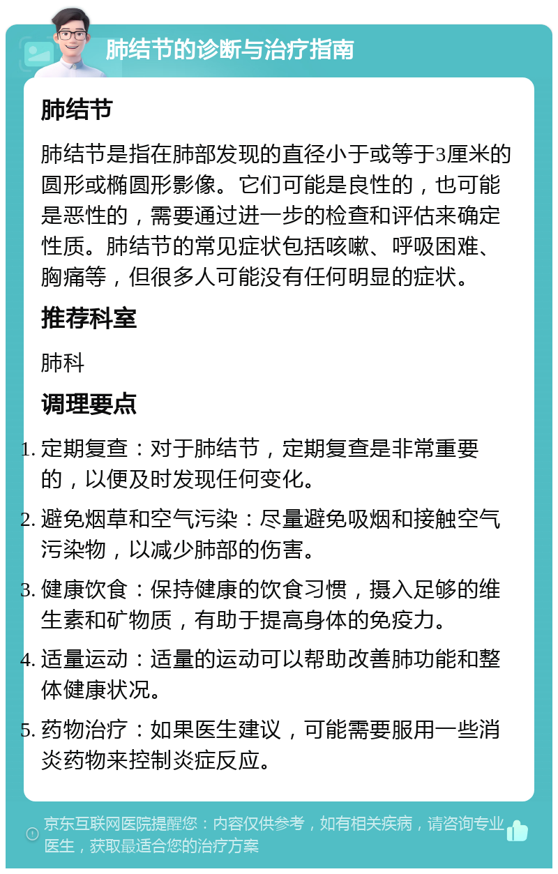 肺结节的诊断与治疗指南 肺结节 肺结节是指在肺部发现的直径小于或等于3厘米的圆形或椭圆形影像。它们可能是良性的，也可能是恶性的，需要通过进一步的检查和评估来确定性质。肺结节的常见症状包括咳嗽、呼吸困难、胸痛等，但很多人可能没有任何明显的症状。 推荐科室 肺科 调理要点 定期复查：对于肺结节，定期复查是非常重要的，以便及时发现任何变化。 避免烟草和空气污染：尽量避免吸烟和接触空气污染物，以减少肺部的伤害。 健康饮食：保持健康的饮食习惯，摄入足够的维生素和矿物质，有助于提高身体的免疫力。 适量运动：适量的运动可以帮助改善肺功能和整体健康状况。 药物治疗：如果医生建议，可能需要服用一些消炎药物来控制炎症反应。