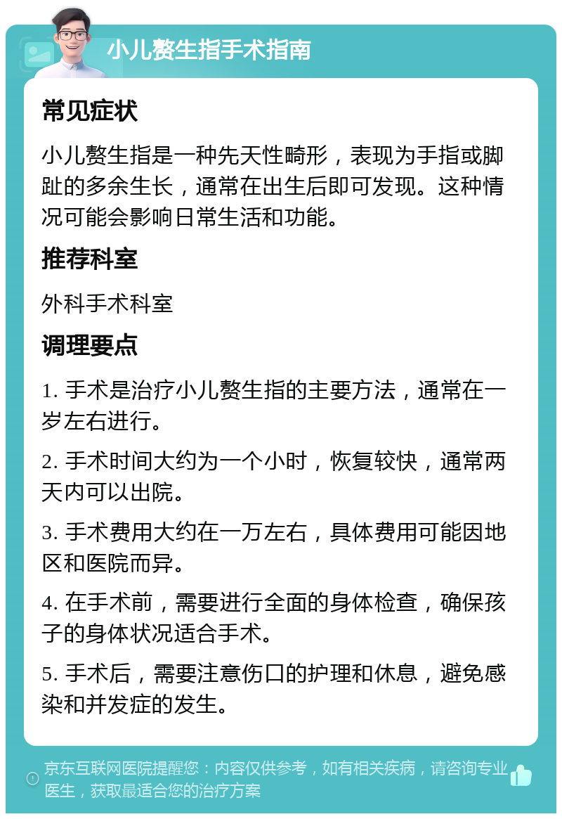 小儿赘生指手术指南 常见症状 小儿赘生指是一种先天性畸形，表现为手指或脚趾的多余生长，通常在出生后即可发现。这种情况可能会影响日常生活和功能。 推荐科室 外科手术科室 调理要点 1. 手术是治疗小儿赘生指的主要方法，通常在一岁左右进行。 2. 手术时间大约为一个小时，恢复较快，通常两天内可以出院。 3. 手术费用大约在一万左右，具体费用可能因地区和医院而异。 4. 在手术前，需要进行全面的身体检查，确保孩子的身体状况适合手术。 5. 手术后，需要注意伤口的护理和休息，避免感染和并发症的发生。