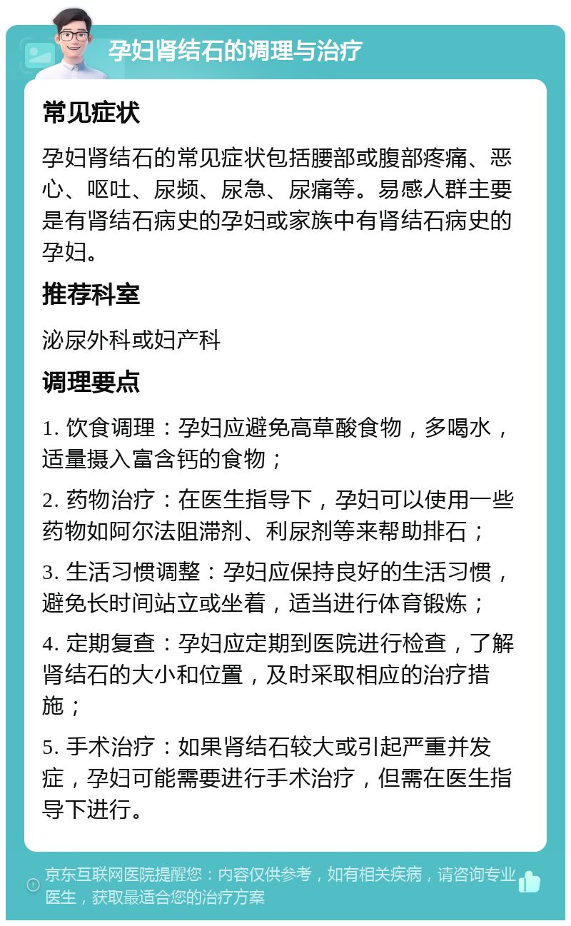 孕妇肾结石的调理与治疗 常见症状 孕妇肾结石的常见症状包括腰部或腹部疼痛、恶心、呕吐、尿频、尿急、尿痛等。易感人群主要是有肾结石病史的孕妇或家族中有肾结石病史的孕妇。 推荐科室 泌尿外科或妇产科 调理要点 1. 饮食调理：孕妇应避免高草酸食物，多喝水，适量摄入富含钙的食物； 2. 药物治疗：在医生指导下，孕妇可以使用一些药物如阿尔法阻滞剂、利尿剂等来帮助排石； 3. 生活习惯调整：孕妇应保持良好的生活习惯，避免长时间站立或坐着，适当进行体育锻炼； 4. 定期复查：孕妇应定期到医院进行检查，了解肾结石的大小和位置，及时采取相应的治疗措施； 5. 手术治疗：如果肾结石较大或引起严重并发症，孕妇可能需要进行手术治疗，但需在医生指导下进行。