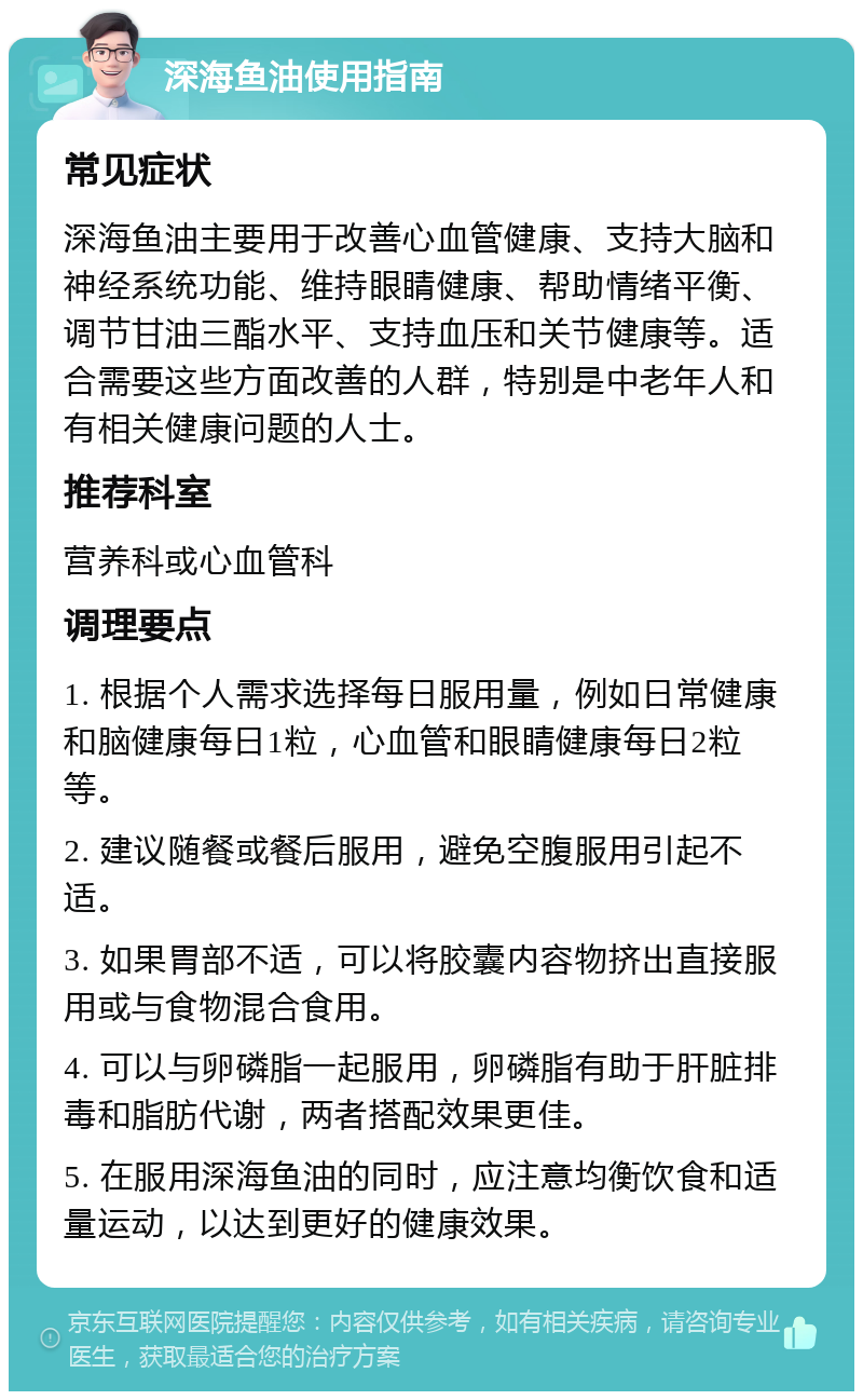 深海鱼油使用指南 常见症状 深海鱼油主要用于改善心血管健康、支持大脑和神经系统功能、维持眼睛健康、帮助情绪平衡、调节甘油三酯水平、支持血压和关节健康等。适合需要这些方面改善的人群，特别是中老年人和有相关健康问题的人士。 推荐科室 营养科或心血管科 调理要点 1. 根据个人需求选择每日服用量，例如日常健康和脑健康每日1粒，心血管和眼睛健康每日2粒等。 2. 建议随餐或餐后服用，避免空腹服用引起不适。 3. 如果胃部不适，可以将胶囊内容物挤出直接服用或与食物混合食用。 4. 可以与卵磷脂一起服用，卵磷脂有助于肝脏排毒和脂肪代谢，两者搭配效果更佳。 5. 在服用深海鱼油的同时，应注意均衡饮食和适量运动，以达到更好的健康效果。