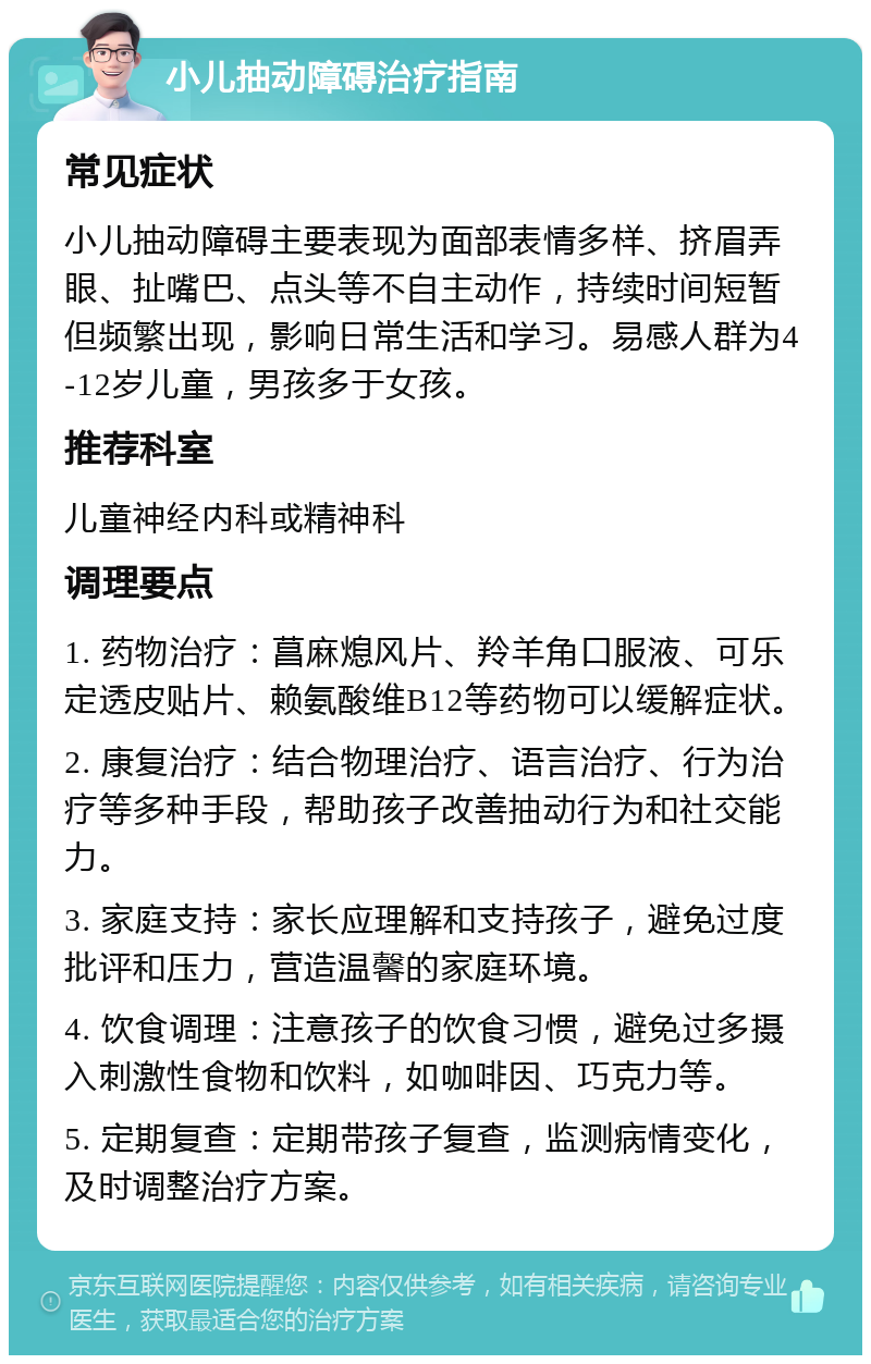 小儿抽动障碍治疗指南 常见症状 小儿抽动障碍主要表现为面部表情多样、挤眉弄眼、扯嘴巴、点头等不自主动作，持续时间短暂但频繁出现，影响日常生活和学习。易感人群为4-12岁儿童，男孩多于女孩。 推荐科室 儿童神经内科或精神科 调理要点 1. 药物治疗：菖麻熄风片、羚羊角口服液、可乐定透皮贴片、赖氨酸维B12等药物可以缓解症状。 2. 康复治疗：结合物理治疗、语言治疗、行为治疗等多种手段，帮助孩子改善抽动行为和社交能力。 3. 家庭支持：家长应理解和支持孩子，避免过度批评和压力，营造温馨的家庭环境。 4. 饮食调理：注意孩子的饮食习惯，避免过多摄入刺激性食物和饮料，如咖啡因、巧克力等。 5. 定期复查：定期带孩子复查，监测病情变化，及时调整治疗方案。