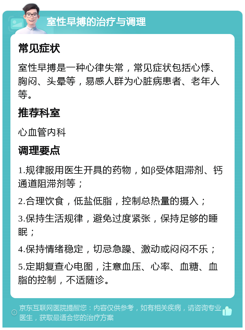 室性早搏的治疗与调理 常见症状 室性早搏是一种心律失常，常见症状包括心悸、胸闷、头晕等，易感人群为心脏病患者、老年人等。 推荐科室 心血管内科 调理要点 1.规律服用医生开具的药物，如β受体阻滞剂、钙通道阻滞剂等； 2.合理饮食，低盐低脂，控制总热量的摄入； 3.保持生活规律，避免过度紧张，保持足够的睡眠； 4.保持情绪稳定，切忌急躁、激动或闷闷不乐； 5.定期复查心电图，注意血压、心率、血糖、血脂的控制，不适随诊。