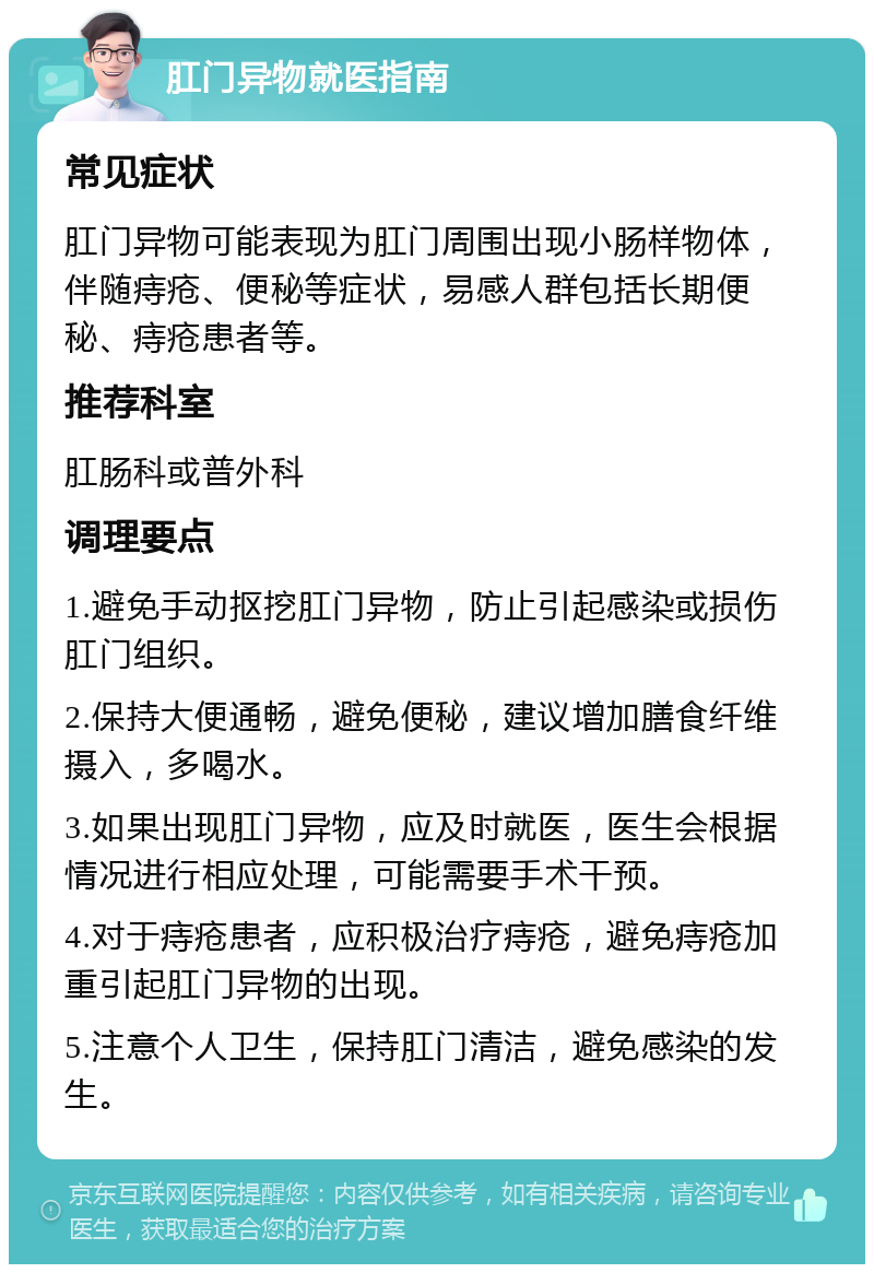 肛门异物就医指南 常见症状 肛门异物可能表现为肛门周围出现小肠样物体，伴随痔疮、便秘等症状，易感人群包括长期便秘、痔疮患者等。 推荐科室 肛肠科或普外科 调理要点 1.避免手动抠挖肛门异物，防止引起感染或损伤肛门组织。 2.保持大便通畅，避免便秘，建议增加膳食纤维摄入，多喝水。 3.如果出现肛门异物，应及时就医，医生会根据情况进行相应处理，可能需要手术干预。 4.对于痔疮患者，应积极治疗痔疮，避免痔疮加重引起肛门异物的出现。 5.注意个人卫生，保持肛门清洁，避免感染的发生。