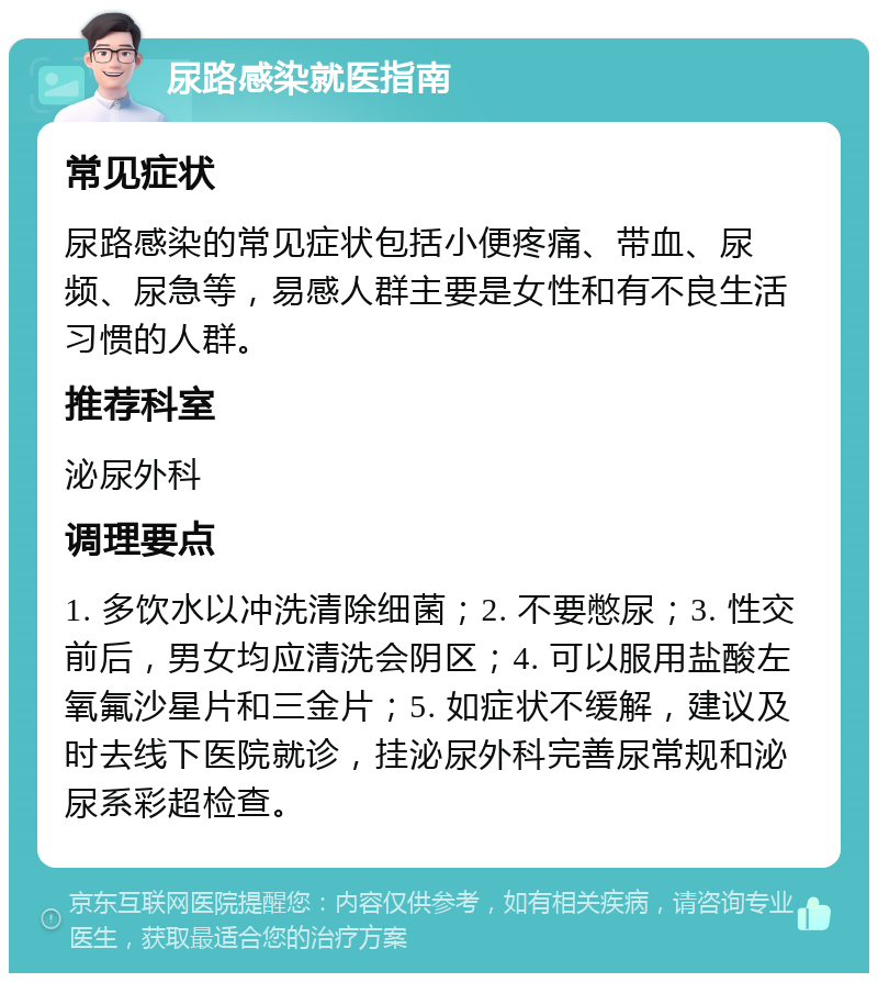 尿路感染就医指南 常见症状 尿路感染的常见症状包括小便疼痛、带血、尿频、尿急等，易感人群主要是女性和有不良生活习惯的人群。 推荐科室 泌尿外科 调理要点 1. 多饮水以冲洗清除细菌；2. 不要憋尿；3. 性交前后，男女均应清洗会阴区；4. 可以服用盐酸左氧氟沙星片和三金片；5. 如症状不缓解，建议及时去线下医院就诊，挂泌尿外科完善尿常规和泌尿系彩超检查。