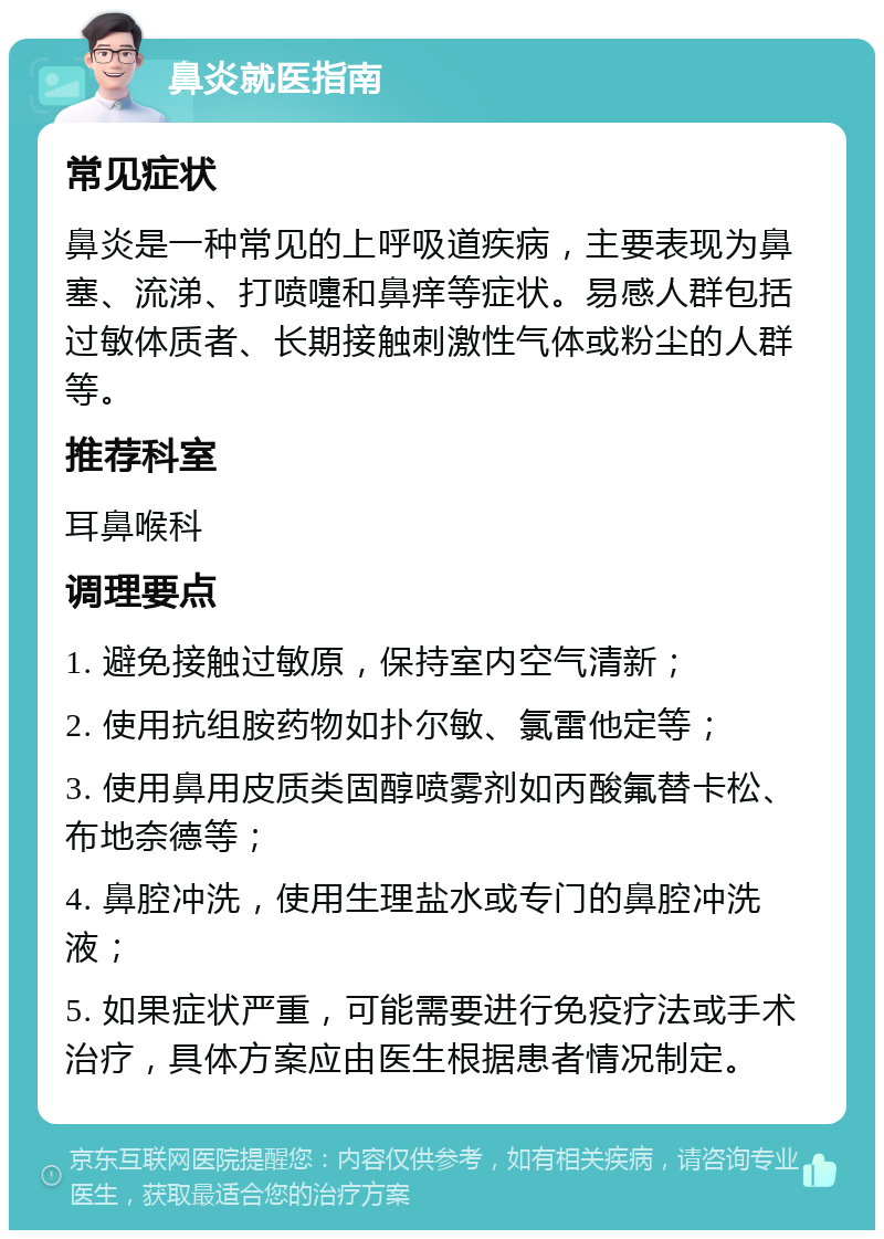 鼻炎就医指南 常见症状 鼻炎是一种常见的上呼吸道疾病，主要表现为鼻塞、流涕、打喷嚏和鼻痒等症状。易感人群包括过敏体质者、长期接触刺激性气体或粉尘的人群等。 推荐科室 耳鼻喉科 调理要点 1. 避免接触过敏原，保持室内空气清新； 2. 使用抗组胺药物如扑尔敏、氯雷他定等； 3. 使用鼻用皮质类固醇喷雾剂如丙酸氟替卡松、布地奈德等； 4. 鼻腔冲洗，使用生理盐水或专门的鼻腔冲洗液； 5. 如果症状严重，可能需要进行免疫疗法或手术治疗，具体方案应由医生根据患者情况制定。