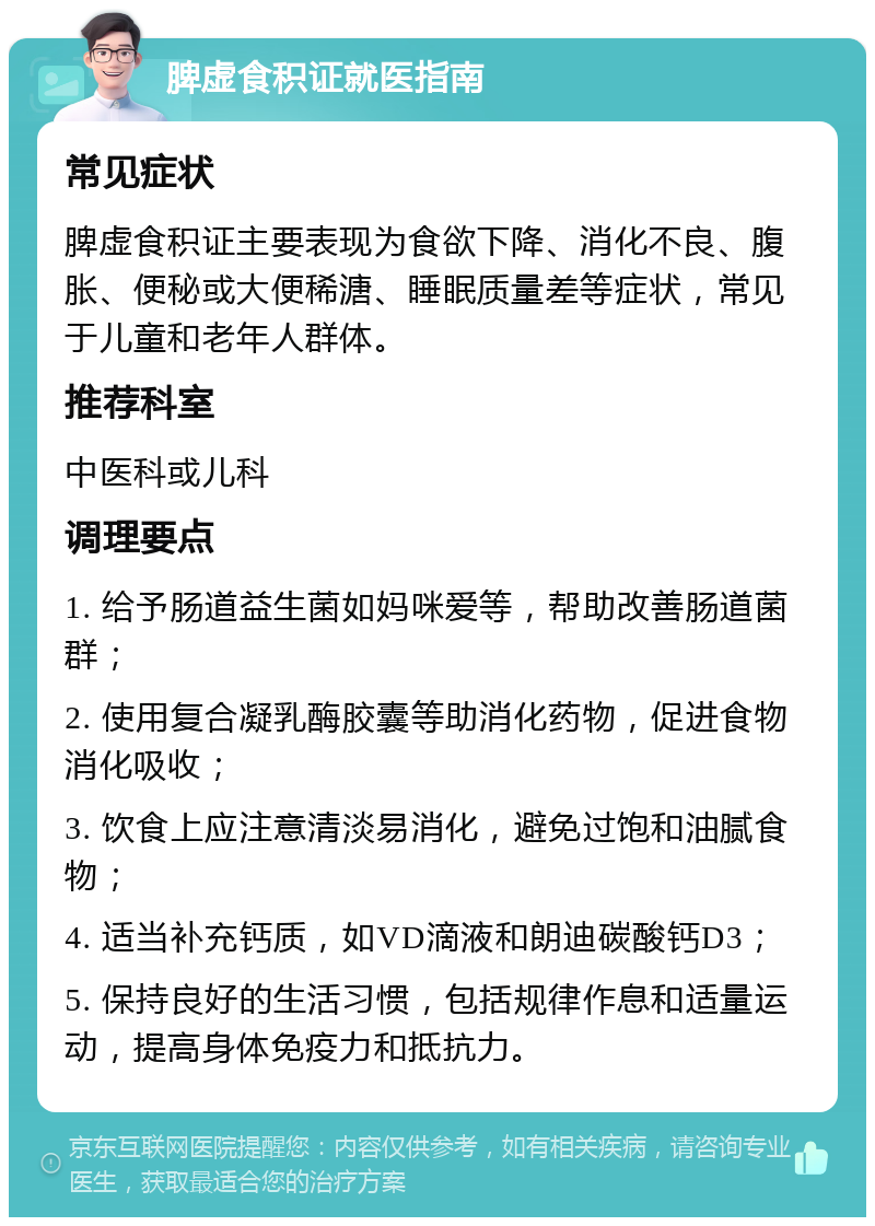 脾虚食积证就医指南 常见症状 脾虚食积证主要表现为食欲下降、消化不良、腹胀、便秘或大便稀溏、睡眠质量差等症状，常见于儿童和老年人群体。 推荐科室 中医科或儿科 调理要点 1. 给予肠道益生菌如妈咪爱等，帮助改善肠道菌群； 2. 使用复合凝乳酶胶囊等助消化药物，促进食物消化吸收； 3. 饮食上应注意清淡易消化，避免过饱和油腻食物； 4. 适当补充钙质，如VD滴液和朗迪碳酸钙D3； 5. 保持良好的生活习惯，包括规律作息和适量运动，提高身体免疫力和抵抗力。