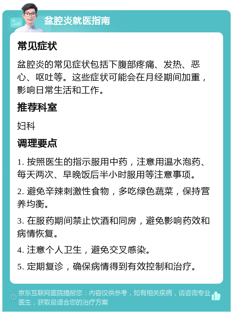 盆腔炎就医指南 常见症状 盆腔炎的常见症状包括下腹部疼痛、发热、恶心、呕吐等。这些症状可能会在月经期间加重，影响日常生活和工作。 推荐科室 妇科 调理要点 1. 按照医生的指示服用中药，注意用温水泡药、每天两次、早晚饭后半小时服用等注意事项。 2. 避免辛辣刺激性食物，多吃绿色蔬菜，保持营养均衡。 3. 在服药期间禁止饮酒和同房，避免影响药效和病情恢复。 4. 注意个人卫生，避免交叉感染。 5. 定期复诊，确保病情得到有效控制和治疗。