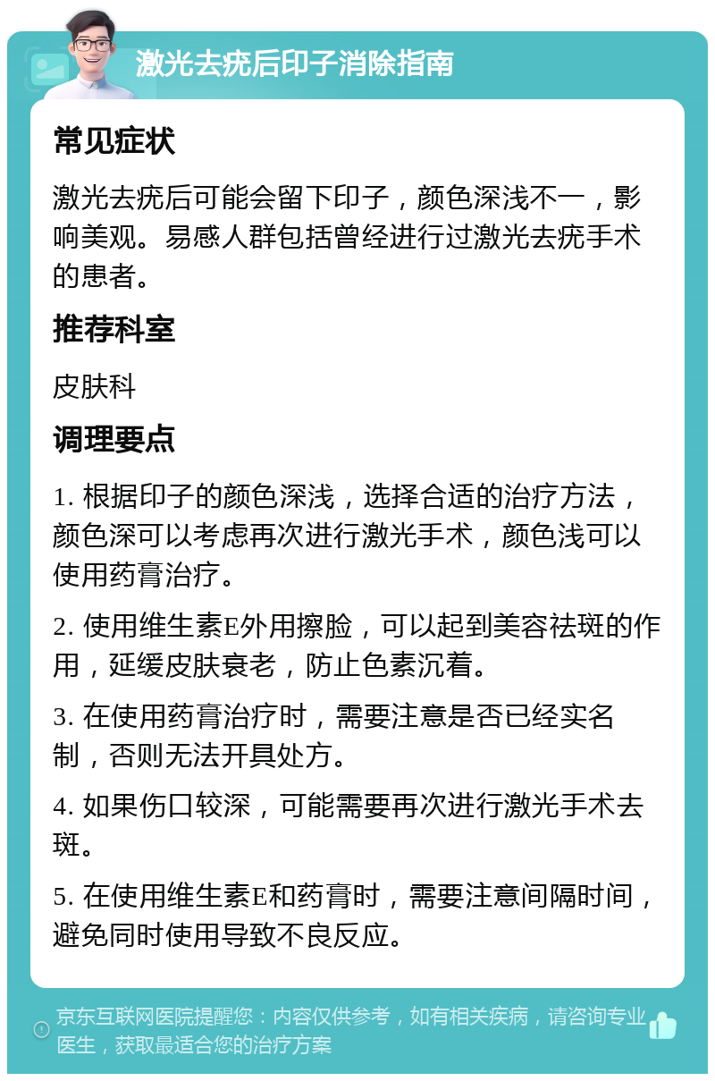 激光去疣后印子消除指南 常见症状 激光去疣后可能会留下印子，颜色深浅不一，影响美观。易感人群包括曾经进行过激光去疣手术的患者。 推荐科室 皮肤科 调理要点 1. 根据印子的颜色深浅，选择合适的治疗方法，颜色深可以考虑再次进行激光手术，颜色浅可以使用药膏治疗。 2. 使用维生素E外用擦脸，可以起到美容祛斑的作用，延缓皮肤衰老，防止色素沉着。 3. 在使用药膏治疗时，需要注意是否已经实名制，否则无法开具处方。 4. 如果伤口较深，可能需要再次进行激光手术去斑。 5. 在使用维生素E和药膏时，需要注意间隔时间，避免同时使用导致不良反应。