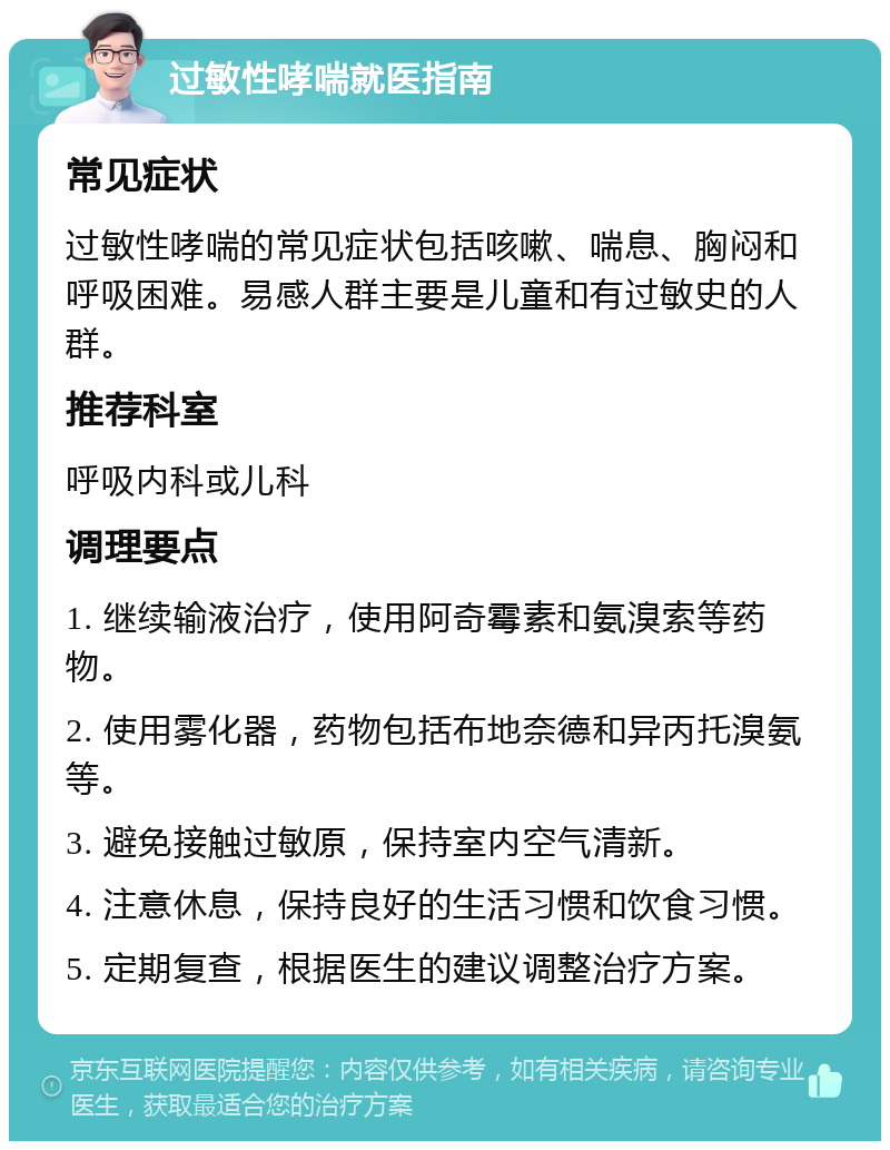 过敏性哮喘就医指南 常见症状 过敏性哮喘的常见症状包括咳嗽、喘息、胸闷和呼吸困难。易感人群主要是儿童和有过敏史的人群。 推荐科室 呼吸内科或儿科 调理要点 1. 继续输液治疗，使用阿奇霉素和氨溴索等药物。 2. 使用雾化器，药物包括布地奈德和异丙托溴氨等。 3. 避免接触过敏原，保持室内空气清新。 4. 注意休息，保持良好的生活习惯和饮食习惯。 5. 定期复查，根据医生的建议调整治疗方案。