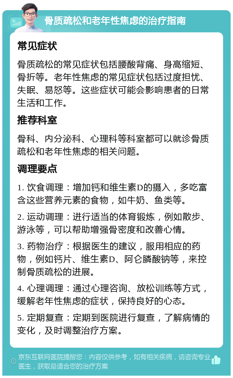 骨质疏松和老年性焦虑的治疗指南 常见症状 骨质疏松的常见症状包括腰酸背痛、身高缩短、骨折等。老年性焦虑的常见症状包括过度担忧、失眠、易怒等。这些症状可能会影响患者的日常生活和工作。 推荐科室 骨科、内分泌科、心理科等科室都可以就诊骨质疏松和老年性焦虑的相关问题。 调理要点 1. 饮食调理：增加钙和维生素D的摄入，多吃富含这些营养元素的食物，如牛奶、鱼类等。 2. 运动调理：进行适当的体育锻炼，例如散步、游泳等，可以帮助增强骨密度和改善心情。 3. 药物治疗：根据医生的建议，服用相应的药物，例如钙片、维生素D、阿仑膦酸钠等，来控制骨质疏松的进展。 4. 心理调理：通过心理咨询、放松训练等方式，缓解老年性焦虑的症状，保持良好的心态。 5. 定期复查：定期到医院进行复查，了解病情的变化，及时调整治疗方案。