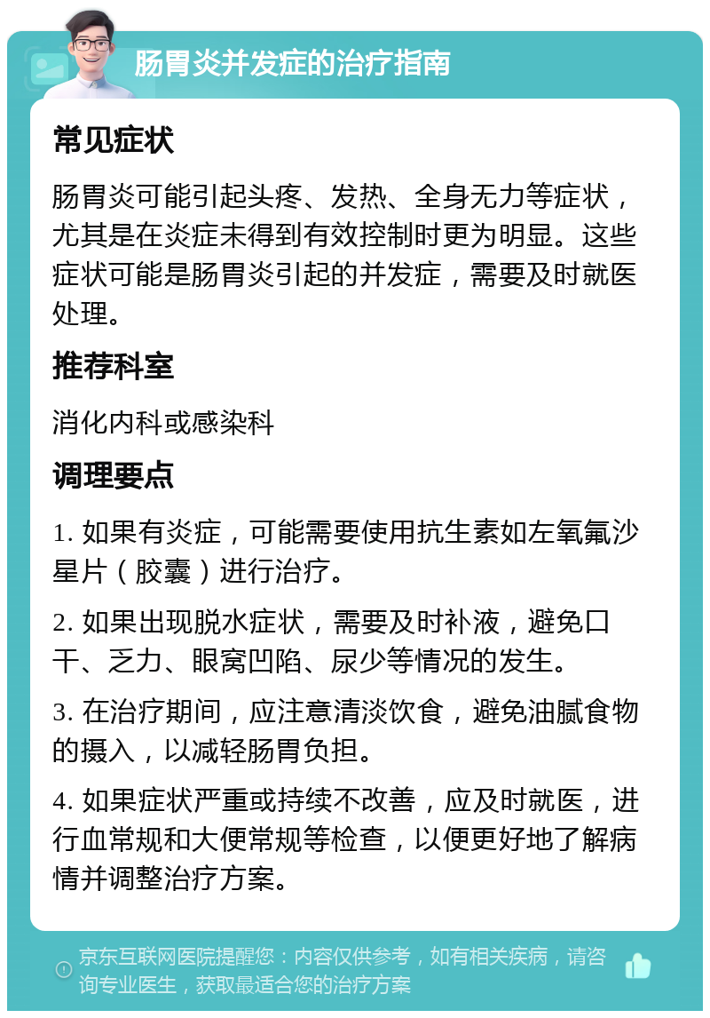 肠胃炎并发症的治疗指南 常见症状 肠胃炎可能引起头疼、发热、全身无力等症状，尤其是在炎症未得到有效控制时更为明显。这些症状可能是肠胃炎引起的并发症，需要及时就医处理。 推荐科室 消化内科或感染科 调理要点 1. 如果有炎症，可能需要使用抗生素如左氧氟沙星片（胶囊）进行治疗。 2. 如果出现脱水症状，需要及时补液，避免口干、乏力、眼窝凹陷、尿少等情况的发生。 3. 在治疗期间，应注意清淡饮食，避免油腻食物的摄入，以减轻肠胃负担。 4. 如果症状严重或持续不改善，应及时就医，进行血常规和大便常规等检查，以便更好地了解病情并调整治疗方案。