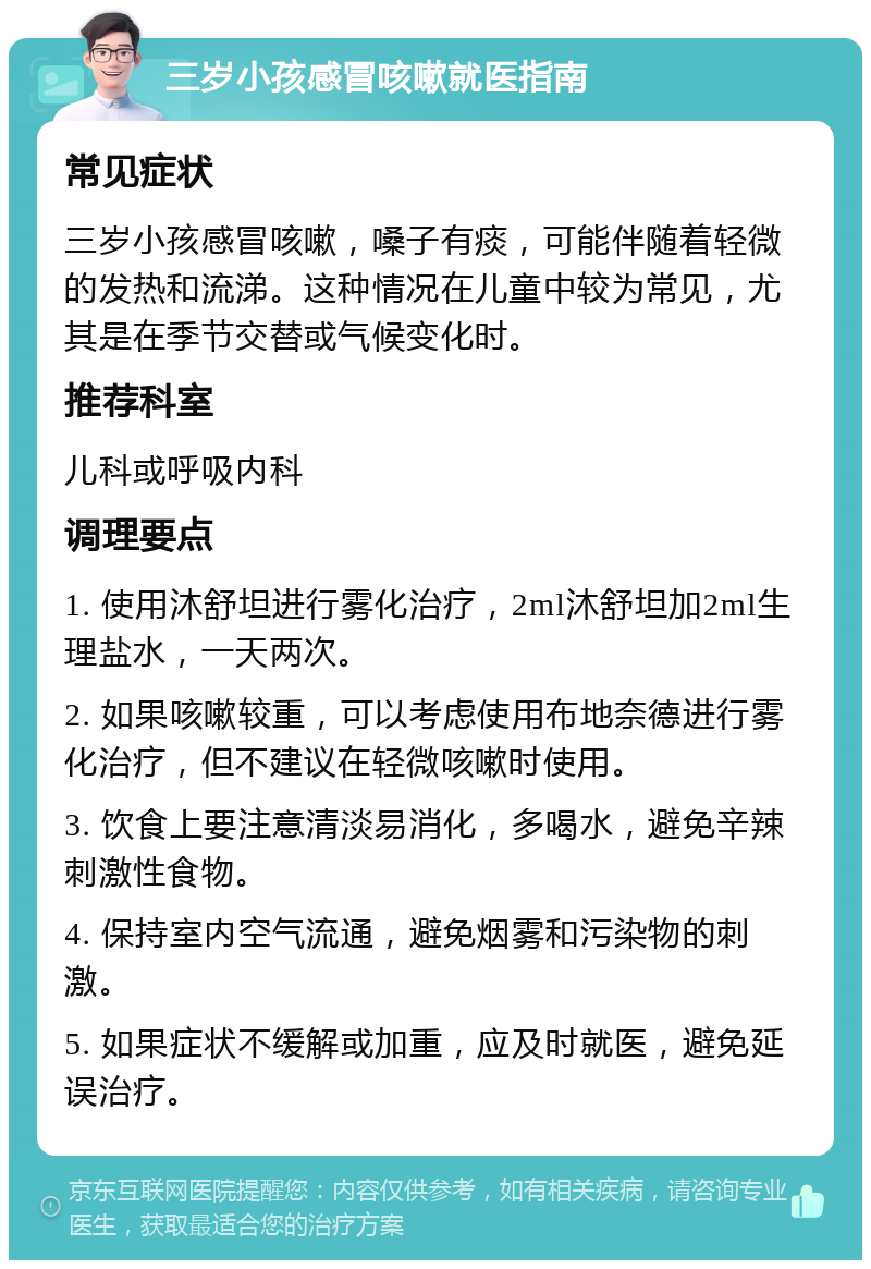 三岁小孩感冒咳嗽就医指南 常见症状 三岁小孩感冒咳嗽，嗓子有痰，可能伴随着轻微的发热和流涕。这种情况在儿童中较为常见，尤其是在季节交替或气候变化时。 推荐科室 儿科或呼吸内科 调理要点 1. 使用沐舒坦进行雾化治疗，2ml沐舒坦加2ml生理盐水，一天两次。 2. 如果咳嗽较重，可以考虑使用布地奈德进行雾化治疗，但不建议在轻微咳嗽时使用。 3. 饮食上要注意清淡易消化，多喝水，避免辛辣刺激性食物。 4. 保持室内空气流通，避免烟雾和污染物的刺激。 5. 如果症状不缓解或加重，应及时就医，避免延误治疗。