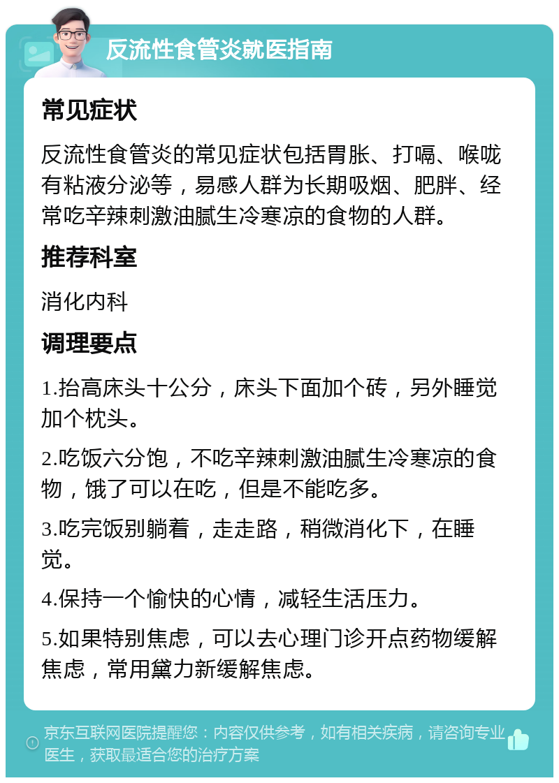 反流性食管炎就医指南 常见症状 反流性食管炎的常见症状包括胃胀、打嗝、喉咙有粘液分泌等，易感人群为长期吸烟、肥胖、经常吃辛辣刺激油腻生冷寒凉的食物的人群。 推荐科室 消化内科 调理要点 1.抬高床头十公分，床头下面加个砖，另外睡觉加个枕头。 2.吃饭六分饱，不吃辛辣刺激油腻生冷寒凉的食物，饿了可以在吃，但是不能吃多。 3.吃完饭别躺着，走走路，稍微消化下，在睡觉。 4.保持一个愉快的心情，减轻生活压力。 5.如果特别焦虑，可以去心理门诊开点药物缓解焦虑，常用黛力新缓解焦虑。