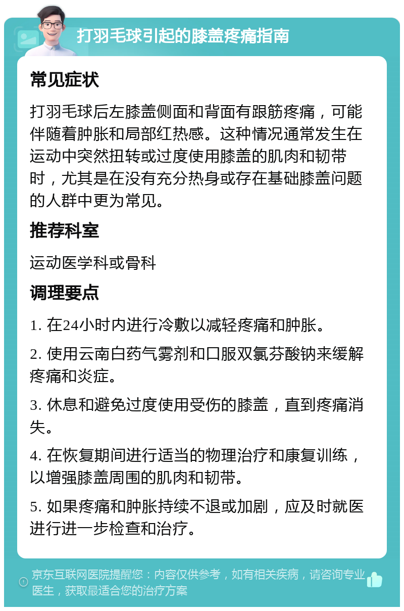 打羽毛球引起的膝盖疼痛指南 常见症状 打羽毛球后左膝盖侧面和背面有跟筋疼痛，可能伴随着肿胀和局部红热感。这种情况通常发生在运动中突然扭转或过度使用膝盖的肌肉和韧带时，尤其是在没有充分热身或存在基础膝盖问题的人群中更为常见。 推荐科室 运动医学科或骨科 调理要点 1. 在24小时内进行冷敷以减轻疼痛和肿胀。 2. 使用云南白药气雾剂和口服双氯芬酸钠来缓解疼痛和炎症。 3. 休息和避免过度使用受伤的膝盖，直到疼痛消失。 4. 在恢复期间进行适当的物理治疗和康复训练，以增强膝盖周围的肌肉和韧带。 5. 如果疼痛和肿胀持续不退或加剧，应及时就医进行进一步检查和治疗。