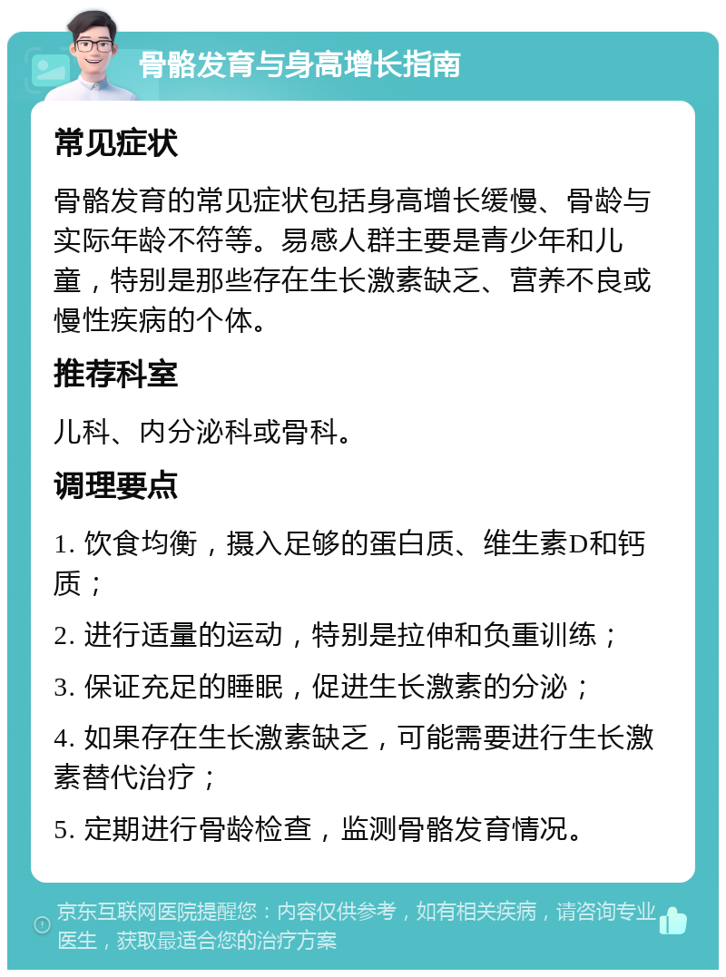 骨骼发育与身高增长指南 常见症状 骨骼发育的常见症状包括身高增长缓慢、骨龄与实际年龄不符等。易感人群主要是青少年和儿童，特别是那些存在生长激素缺乏、营养不良或慢性疾病的个体。 推荐科室 儿科、内分泌科或骨科。 调理要点 1. 饮食均衡，摄入足够的蛋白质、维生素D和钙质； 2. 进行适量的运动，特别是拉伸和负重训练； 3. 保证充足的睡眠，促进生长激素的分泌； 4. 如果存在生长激素缺乏，可能需要进行生长激素替代治疗； 5. 定期进行骨龄检查，监测骨骼发育情况。