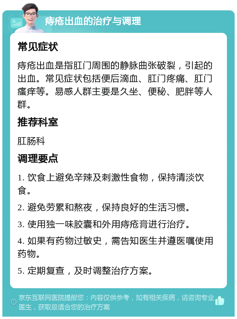 痔疮出血的治疗与调理 常见症状 痔疮出血是指肛门周围的静脉曲张破裂，引起的出血。常见症状包括便后滴血、肛门疼痛、肛门瘙痒等。易感人群主要是久坐、便秘、肥胖等人群。 推荐科室 肛肠科 调理要点 1. 饮食上避免辛辣及刺激性食物，保持清淡饮食。 2. 避免劳累和熬夜，保持良好的生活习惯。 3. 使用独一味胶囊和外用痔疮膏进行治疗。 4. 如果有药物过敏史，需告知医生并遵医嘱使用药物。 5. 定期复查，及时调整治疗方案。