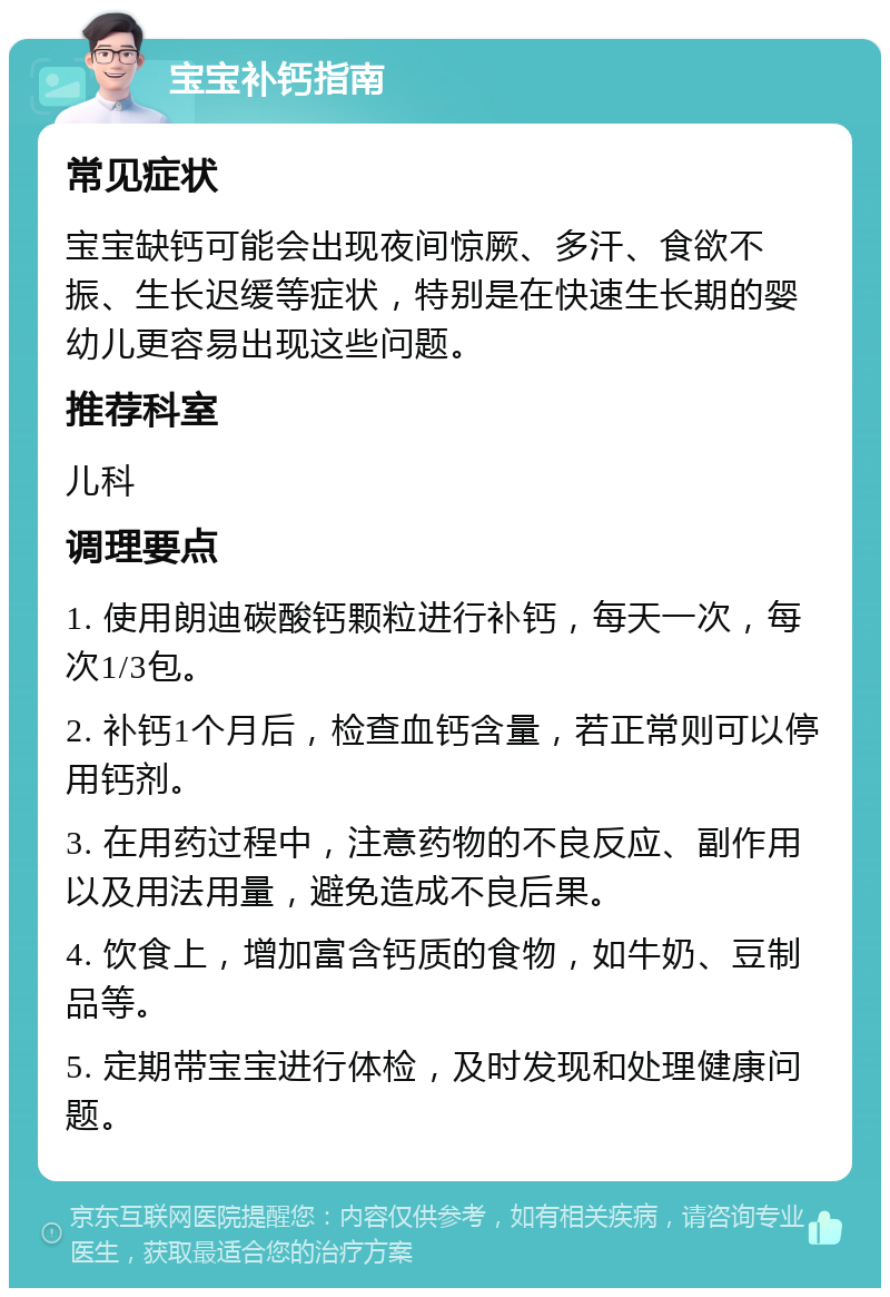 宝宝补钙指南 常见症状 宝宝缺钙可能会出现夜间惊厥、多汗、食欲不振、生长迟缓等症状，特别是在快速生长期的婴幼儿更容易出现这些问题。 推荐科室 儿科 调理要点 1. 使用朗迪碳酸钙颗粒进行补钙，每天一次，每次1/3包。 2. 补钙1个月后，检查血钙含量，若正常则可以停用钙剂。 3. 在用药过程中，注意药物的不良反应、副作用以及用法用量，避免造成不良后果。 4. 饮食上，增加富含钙质的食物，如牛奶、豆制品等。 5. 定期带宝宝进行体检，及时发现和处理健康问题。