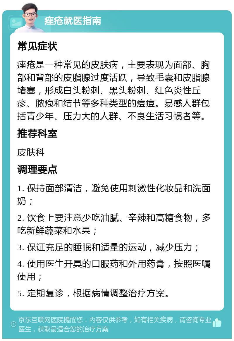 痤疮就医指南 常见症状 痤疮是一种常见的皮肤病，主要表现为面部、胸部和背部的皮脂腺过度活跃，导致毛囊和皮脂腺堵塞，形成白头粉刺、黑头粉刺、红色炎性丘疹、脓疱和结节等多种类型的痘痘。易感人群包括青少年、压力大的人群、不良生活习惯者等。 推荐科室 皮肤科 调理要点 1. 保持面部清洁，避免使用刺激性化妆品和洗面奶； 2. 饮食上要注意少吃油腻、辛辣和高糖食物，多吃新鲜蔬菜和水果； 3. 保证充足的睡眠和适量的运动，减少压力； 4. 使用医生开具的口服药和外用药膏，按照医嘱使用； 5. 定期复诊，根据病情调整治疗方案。