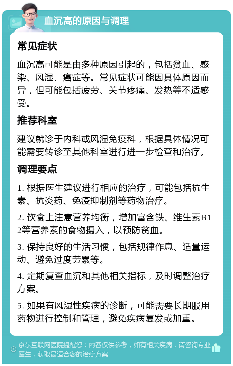 血沉高的原因与调理 常见症状 血沉高可能是由多种原因引起的，包括贫血、感染、风湿、癌症等。常见症状可能因具体原因而异，但可能包括疲劳、关节疼痛、发热等不适感受。 推荐科室 建议就诊于内科或风湿免疫科，根据具体情况可能需要转诊至其他科室进行进一步检查和治疗。 调理要点 1. 根据医生建议进行相应的治疗，可能包括抗生素、抗炎药、免疫抑制剂等药物治疗。 2. 饮食上注意营养均衡，增加富含铁、维生素B12等营养素的食物摄入，以预防贫血。 3. 保持良好的生活习惯，包括规律作息、适量运动、避免过度劳累等。 4. 定期复查血沉和其他相关指标，及时调整治疗方案。 5. 如果有风湿性疾病的诊断，可能需要长期服用药物进行控制和管理，避免疾病复发或加重。