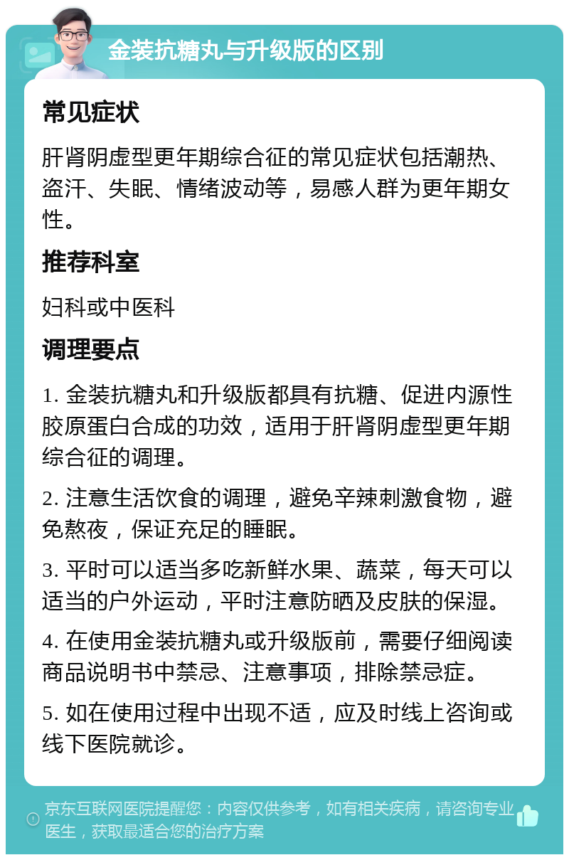 金装抗糖丸与升级版的区别 常见症状 肝肾阴虚型更年期综合征的常见症状包括潮热、盗汗、失眠、情绪波动等，易感人群为更年期女性。 推荐科室 妇科或中医科 调理要点 1. 金装抗糖丸和升级版都具有抗糖、促进内源性胶原蛋白合成的功效，适用于肝肾阴虚型更年期综合征的调理。 2. 注意生活饮食的调理，避免辛辣刺激食物，避免熬夜，保证充足的睡眠。 3. 平时可以适当多吃新鲜水果、蔬菜，每天可以适当的户外运动，平时注意防晒及皮肤的保湿。 4. 在使用金装抗糖丸或升级版前，需要仔细阅读商品说明书中禁忌、注意事项，排除禁忌症。 5. 如在使用过程中出现不适，应及时线上咨询或线下医院就诊。