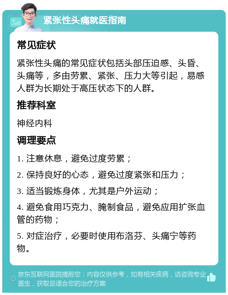 紧张性头痛就医指南 常见症状 紧张性头痛的常见症状包括头部压迫感、头昏、头痛等，多由劳累、紧张、压力大等引起，易感人群为长期处于高压状态下的人群。 推荐科室 神经内科 调理要点 1. 注意休息，避免过度劳累； 2. 保持良好的心态，避免过度紧张和压力； 3. 适当锻炼身体，尤其是户外运动； 4. 避免食用巧克力、腌制食品，避免应用扩张血管的药物； 5. 对症治疗，必要时使用布洛芬、头痛宁等药物。